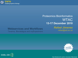 Proteomics Bioinformatics
WTAC
13-17 December 2010
Rafael Jimenez
rafael@ebi.ac.uk
EnCORE
presentation
Webservices and Workflows
Taverna, Biocatalgue and myExperiment
Katy Wolstencroft, myGrid, University of Manchester
 