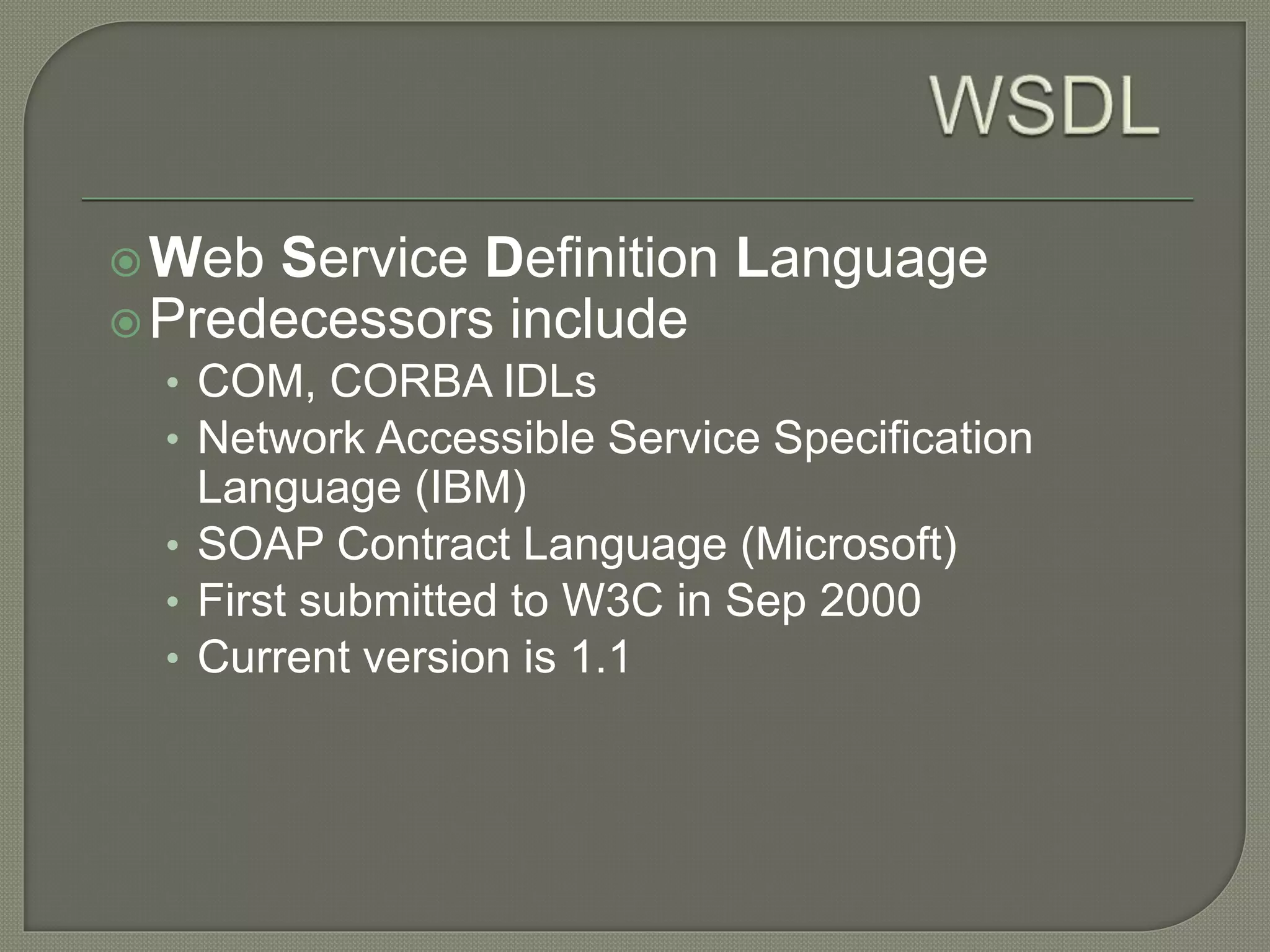 Web Service Definition Language
Predecessors include
• COM, CORBA IDLs
• Network Accessible Service Specification
Language (IBM)
• SOAP Contract Language (Microsoft)
• First submitted to W3C in Sep 2000
• Current version is 1.1
 