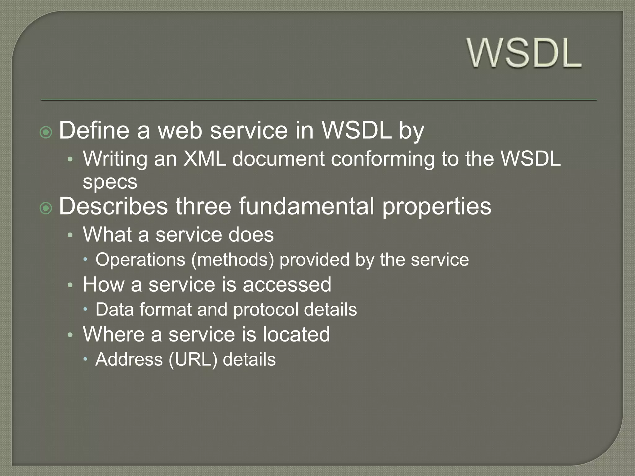  Define a web service in WSDL by
• Writing an XML document conforming to the WSDL
specs
 Describes three fundamental properties
• What a service does
 Operations (methods) provided by the service
• How a service is accessed
 Data format and protocol details
• Where a service is located
 Address (URL) details
 