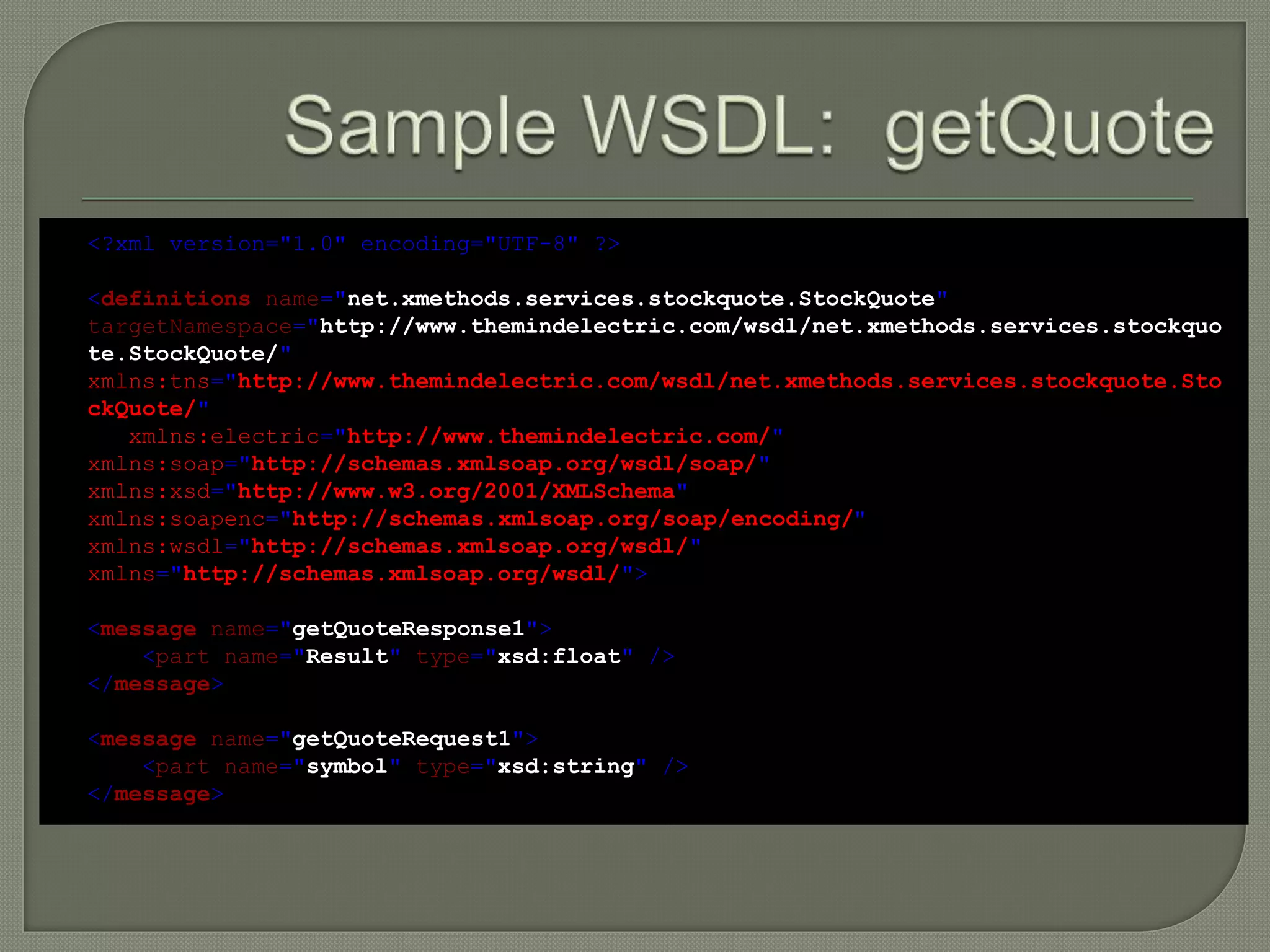 <?xml version="1.0" encoding="UTF-8" ?>
<definitions name="net.xmethods.services.stockquote.StockQuote"
targetNamespace="http://www.themindelectric.com/wsdl/net.xmethods.services.stockquo
te.StockQuote/"
xmlns:tns="http://www.themindelectric.com/wsdl/net.xmethods.services.stockquote.Sto
ckQuote/"
xmlns:electric="http://www.themindelectric.com/"
xmlns:soap="http://schemas.xmlsoap.org/wsdl/soap/"
xmlns:xsd="http://www.w3.org/2001/XMLSchema"
xmlns:soapenc="http://schemas.xmlsoap.org/soap/encoding/"
xmlns:wsdl="http://schemas.xmlsoap.org/wsdl/"
xmlns="http://schemas.xmlsoap.org/wsdl/">
<message name="getQuoteResponse1">
<part name="Result" type="xsd:float" />
</message>
<message name="getQuoteRequest1">
<part name="symbol" type="xsd:string" />
</message>
 