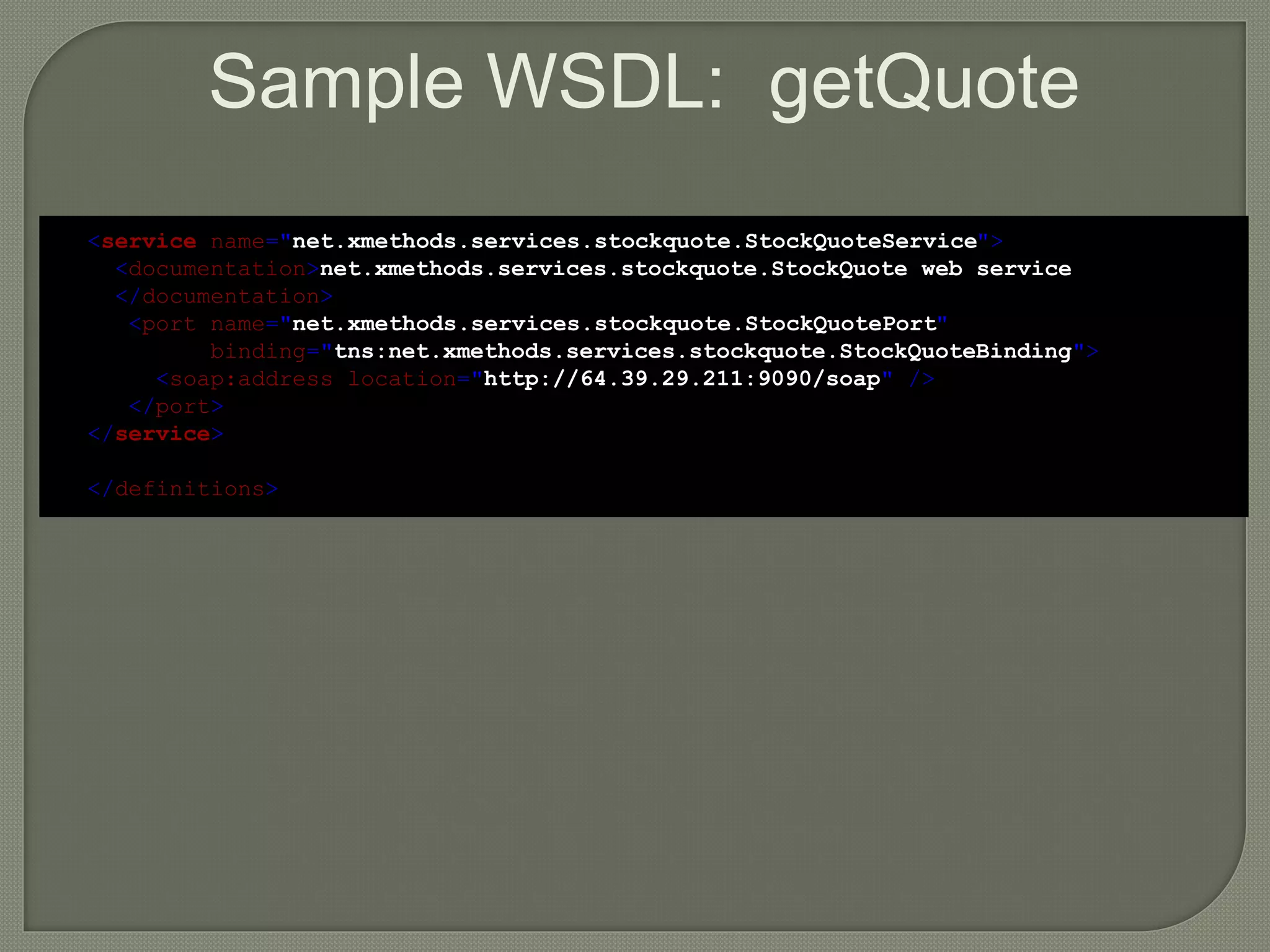 Sample WSDL: getQuote
<service name="net.xmethods.services.stockquote.StockQuoteService">
<documentation>net.xmethods.services.stockquote.StockQuote web service
</documentation>
<port name="net.xmethods.services.stockquote.StockQuotePort"
binding="tns:net.xmethods.services.stockquote.StockQuoteBinding">
<soap:address location="http://64.39.29.211:9090/soap" />
</port>
</service>
</definitions>
 