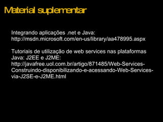 Material suplementar Integrando aplicações .net e Java: http://msdn.microsoft.com/en-us/library/aa478995.aspx    Tutoriais de utilização de web services nas plataformas Java: J2EE e J2ME: http://javafree.uol.com.br/artigo/871485/Web-Services-Construindo-disponibilizando-e-acessando-Web-Services-via-J2SE-e-J2ME.html 