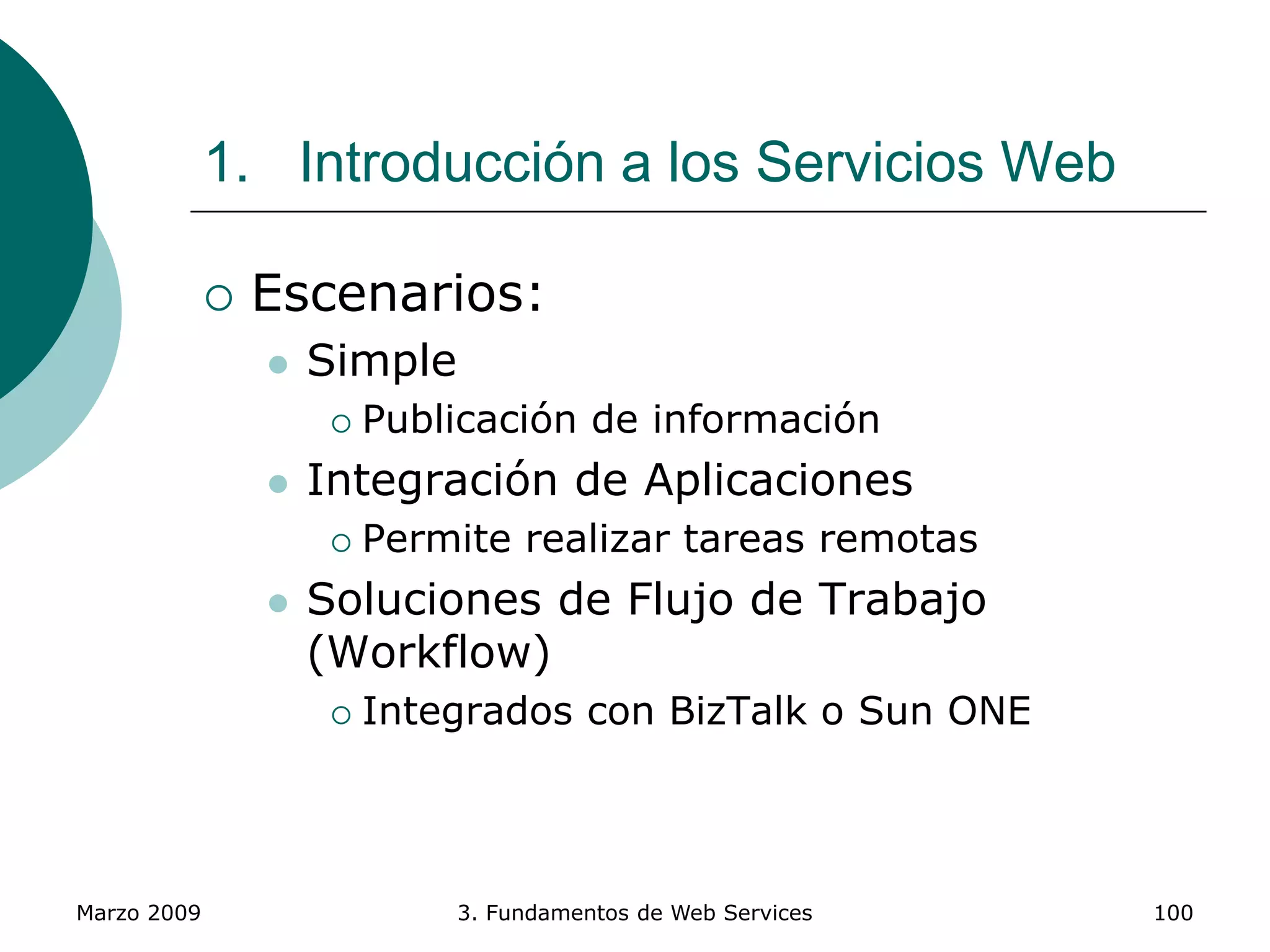 Marzo 2009 3. Fundamentos de Web Services 100
1. Introducción a los Servicios Web
 Escenarios:
 Simple
 Publicación de información
 Integración de Aplicaciones
 Permite realizar tareas remotas
 Soluciones de Flujo de Trabajo
(Workflow)
 Integrados con BizTalk o Sun ONE
 