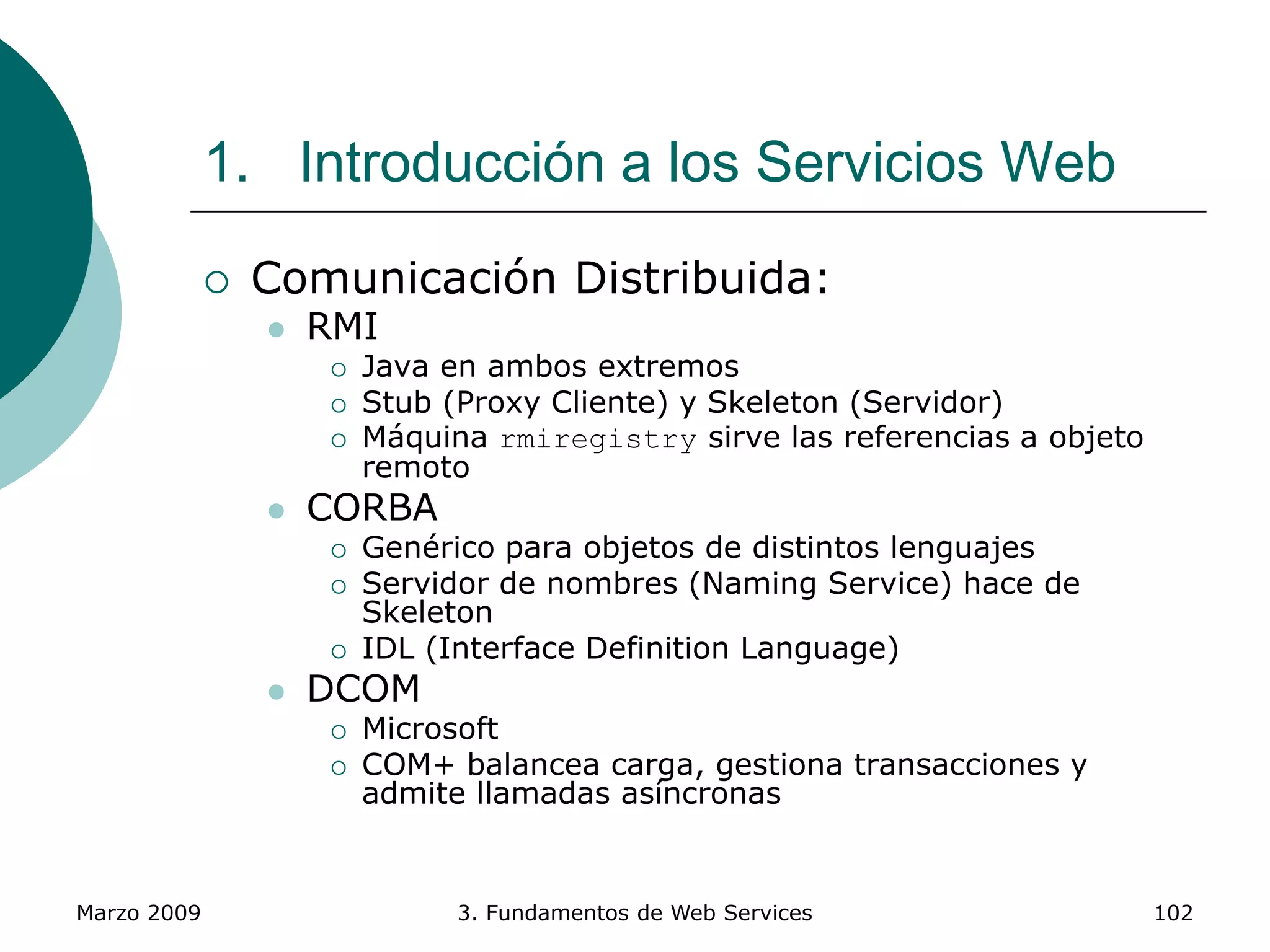 Marzo 2009 3. Fundamentos de Web Services 102
1. Introducción a los Servicios Web
 Comunicación Distribuida:
 RMI
 Java en ambos extremos
 Stub (Proxy Cliente) y Skeleton (Servidor)
 Máquina rmiregistry sirve las referencias a objeto
remoto
 CORBA
 Genérico para objetos de distintos lenguajes
 Servidor de nombres (Naming Service) hace de
Skeleton
 IDL (Interface Definition Language)
 DCOM
 Microsoft
 COM+ balancea carga, gestiona transacciones y
admite llamadas asíncronas
 