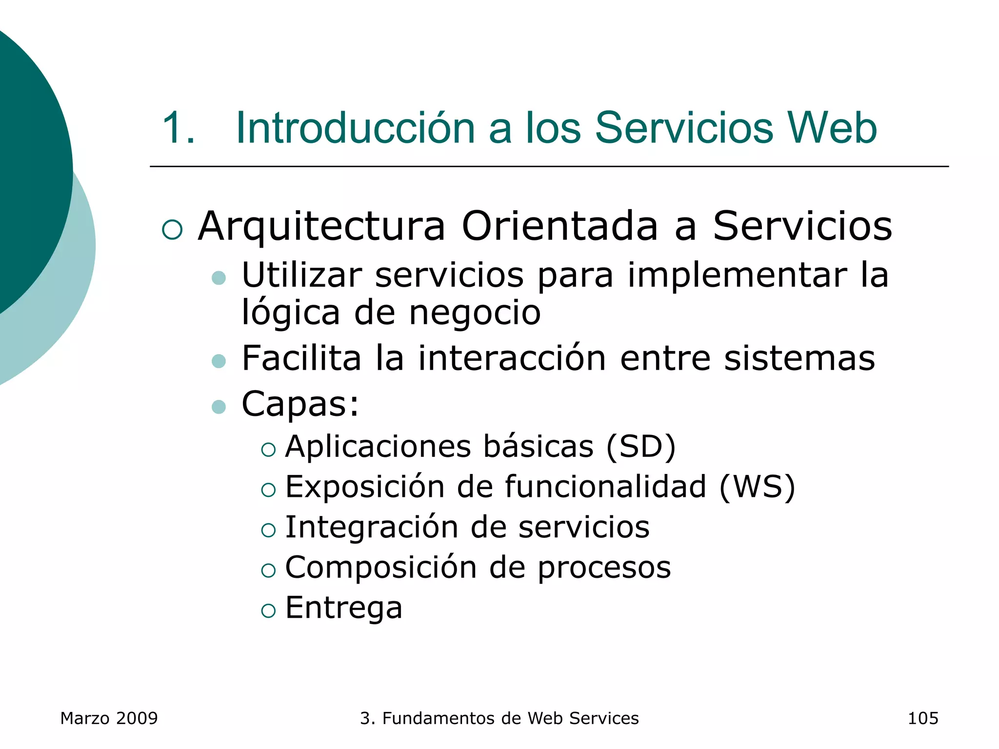 Marzo 2009 3. Fundamentos de Web Services 105
1. Introducción a los Servicios Web
 Arquitectura Orientada a Servicios
 Utilizar servicios para implementar la
lógica de negocio
 Facilita la interacción entre sistemas
 Capas:
 Aplicaciones básicas (SD)
 Exposición de funcionalidad (WS)
 Integración de servicios
 Composición de procesos
 Entrega
 
