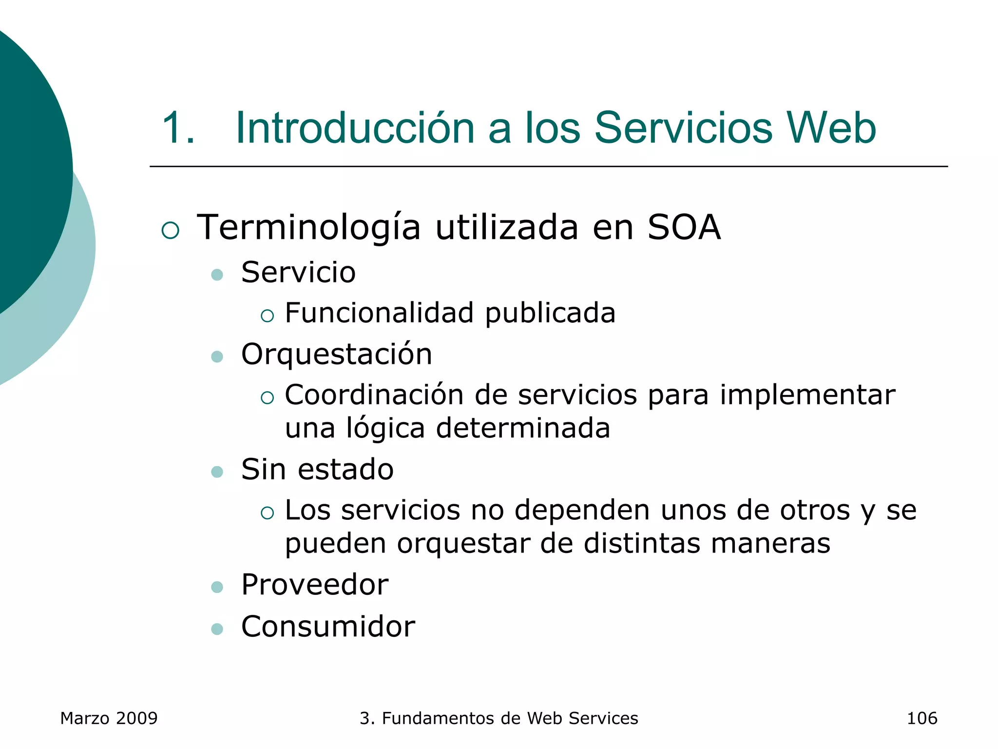 Marzo 2009 3. Fundamentos de Web Services 106
1. Introducción a los Servicios Web
 Terminología utilizada en SOA
 Servicio
 Funcionalidad publicada
 Orquestación
 Coordinación de servicios para implementar
una lógica determinada
 Sin estado
 Los servicios no dependen unos de otros y se
pueden orquestar de distintas maneras
 Proveedor
 Consumidor
 