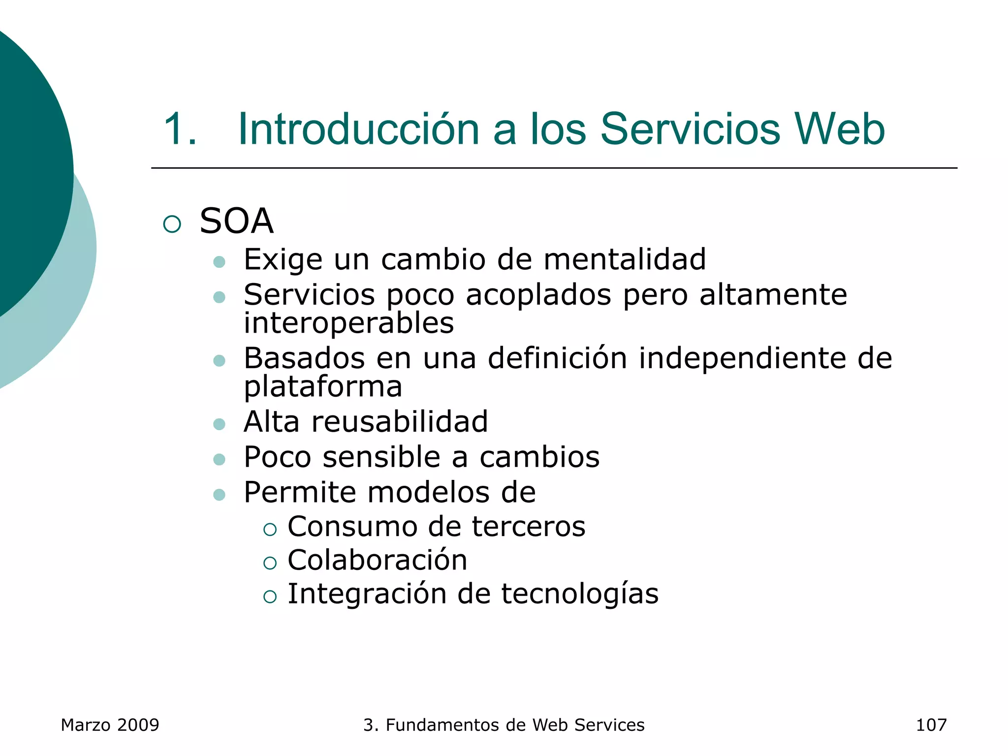 Marzo 2009 3. Fundamentos de Web Services 107
1. Introducción a los Servicios Web
 SOA
 Exige un cambio de mentalidad
 Servicios poco acoplados pero altamente
interoperables
 Basados en una definición independiente de
plataforma
 Alta reusabilidad
 Poco sensible a cambios
 Permite modelos de
 Consumo de terceros
 Colaboración
 Integración de tecnologías
 