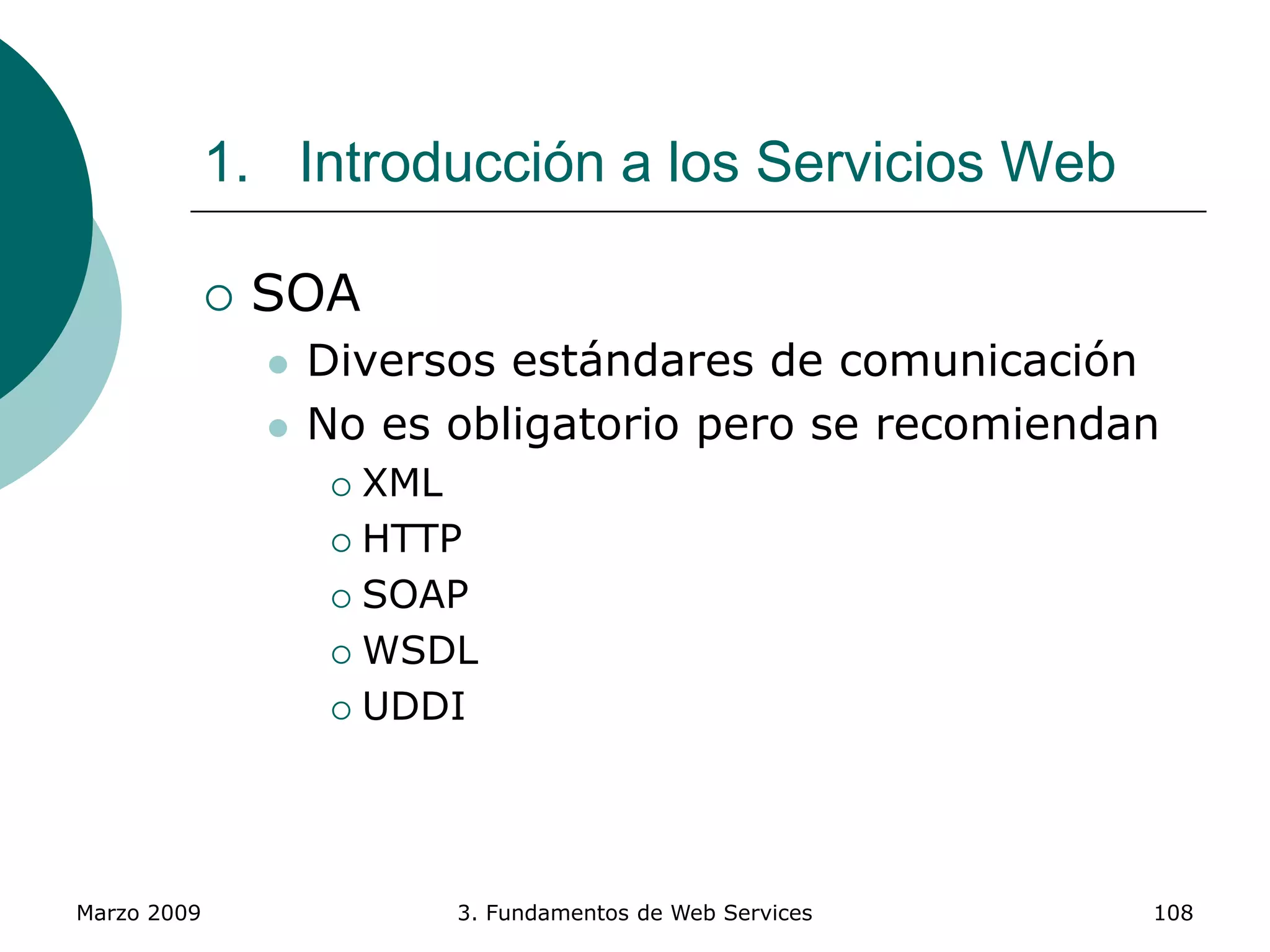Marzo 2009 3. Fundamentos de Web Services 108
1. Introducción a los Servicios Web
 SOA
 Diversos estándares de comunicación
 No es obligatorio pero se recomiendan
 XML
 HTTP
 SOAP
 WSDL
 UDDI
 