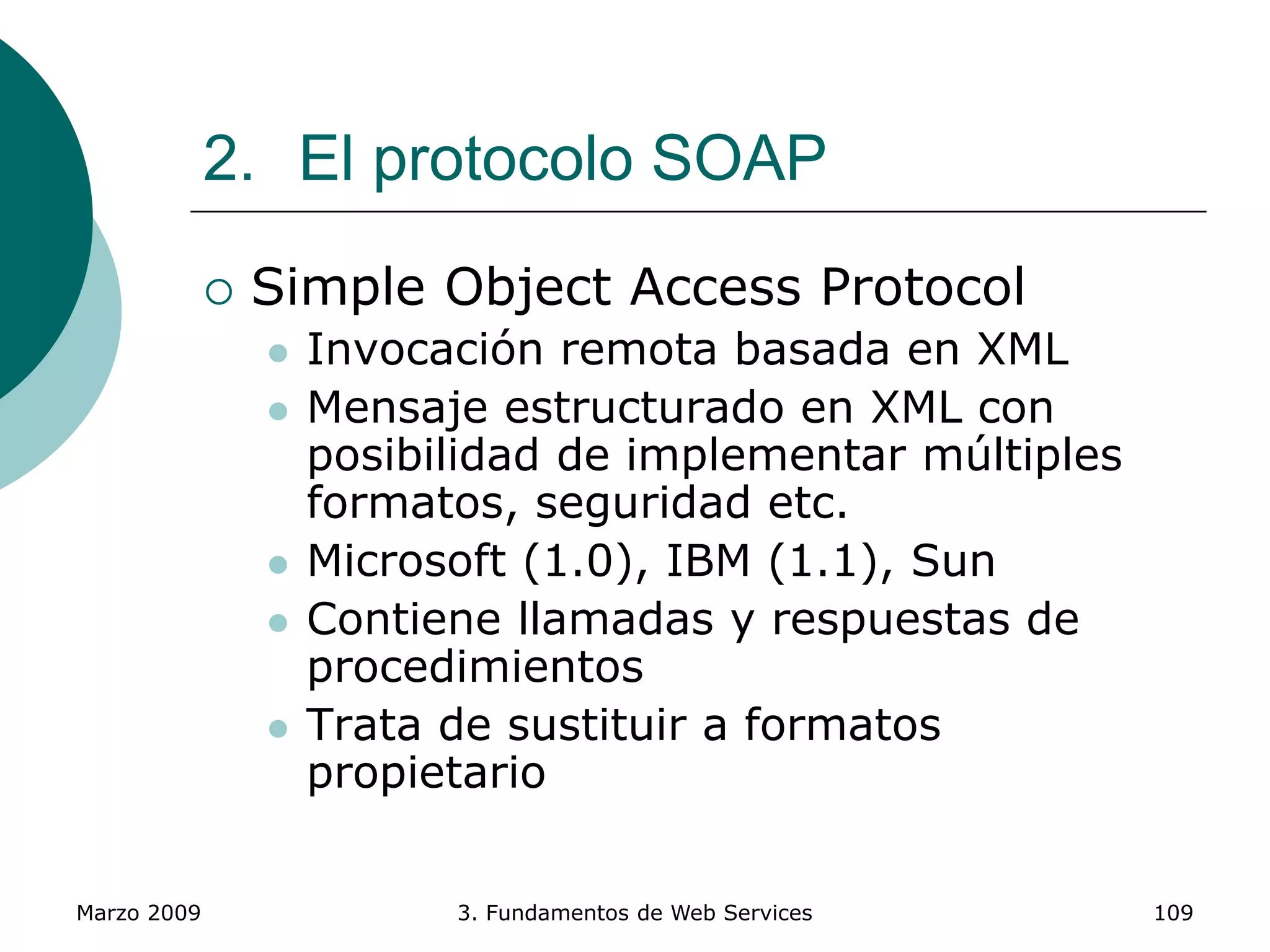 Marzo 2009 3. Fundamentos de Web Services 109
2. El protocolo SOAP
 Simple Object Access Protocol
 Invocación remota basada en XML
 Mensaje estructurado en XML con
posibilidad de implementar múltiples
formatos, seguridad etc.
 Microsoft (1.0), IBM (1.1), Sun
 Contiene llamadas y respuestas de
procedimientos
 Trata de sustituir a formatos
propietario
 