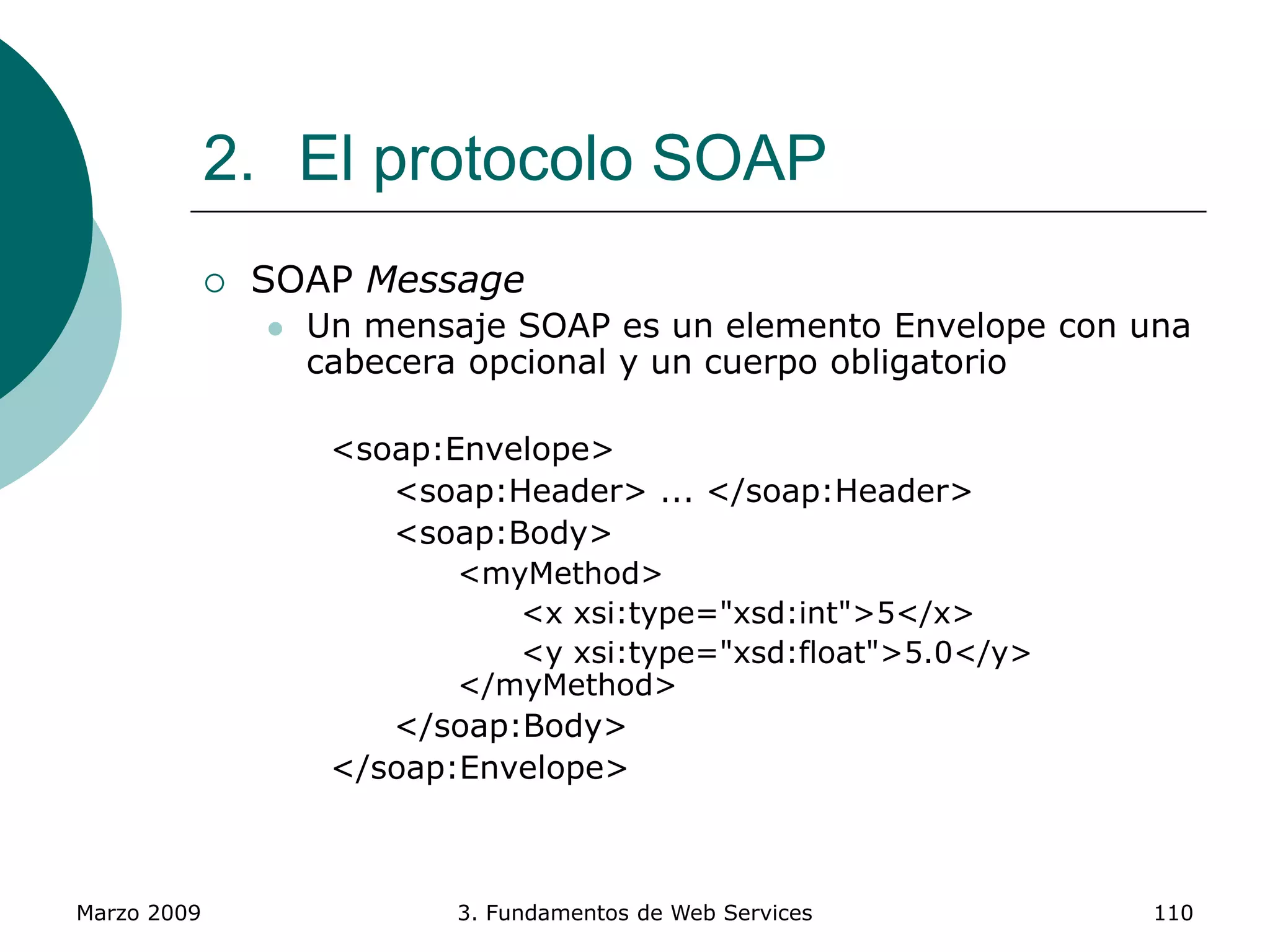 Marzo 2009 3. Fundamentos de Web Services 110
2. El protocolo SOAP
 SOAP Message
 Un mensaje SOAP es un elemento Envelope con una
cabecera opcional y un cuerpo obligatorio
<soap:Envelope>
<soap:Header> ... </soap:Header>
<soap:Body>
<myMethod>
<x xsi:type="xsd:int">5</x>
<y xsi:type="xsd:float">5.0</y>
</myMethod>
</soap:Body>
</soap:Envelope>
 