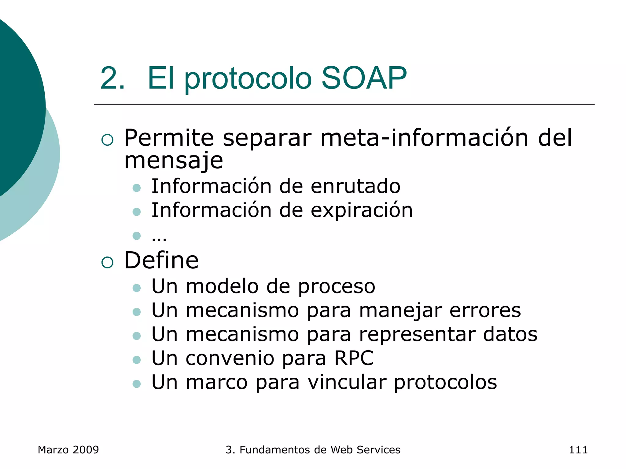 Marzo 2009 3. Fundamentos de Web Services 111
2. El protocolo SOAP
 Permite separar meta-información del
mensaje
 Información de enrutado
 Información de expiración
 …
 Define
 Un modelo de proceso
 Un mecanismo para manejar errores
 Un mecanismo para representar datos
 Un convenio para RPC
 Un marco para vincular protocolos
 