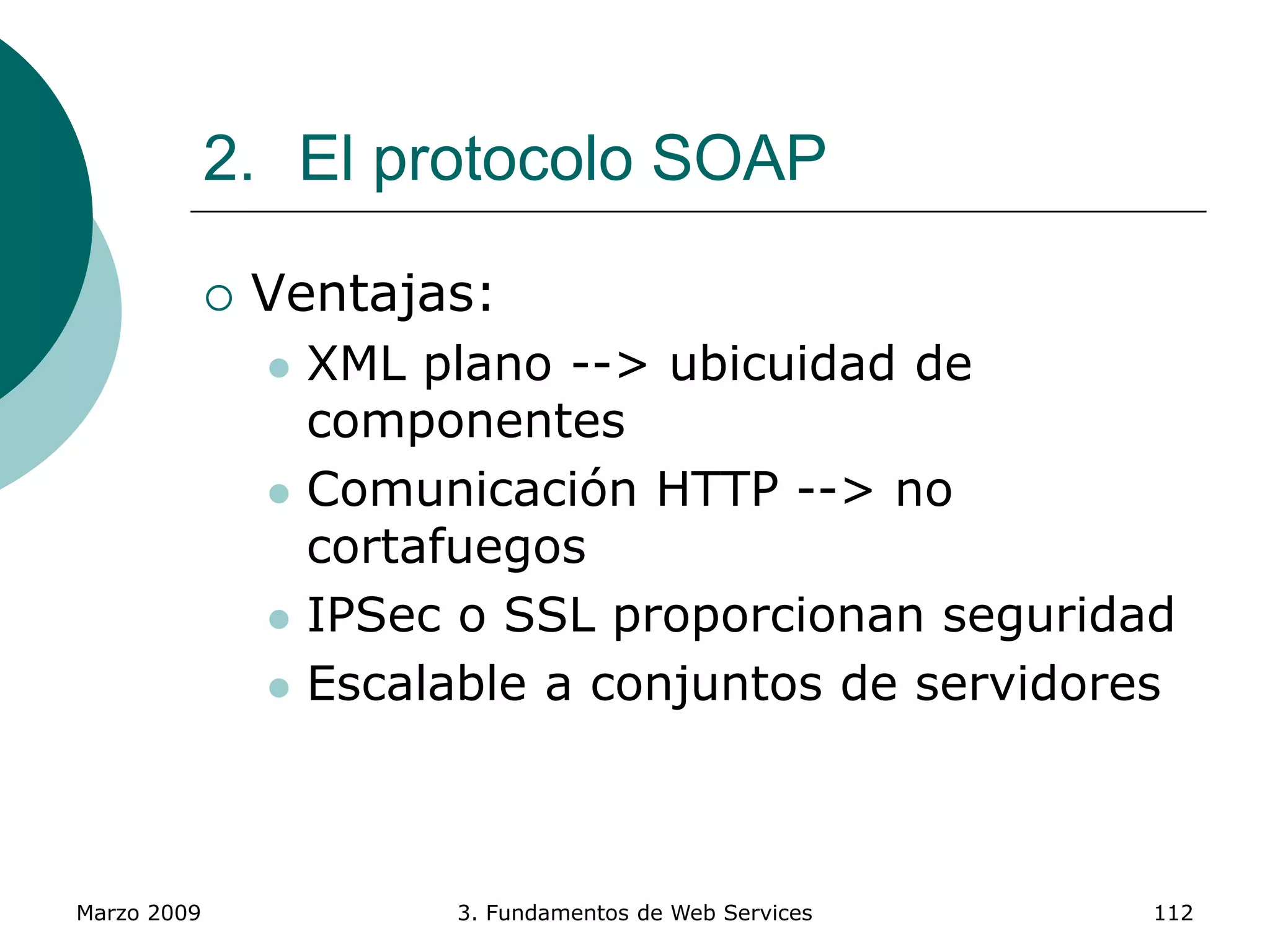 Marzo 2009 3. Fundamentos de Web Services 112
2. El protocolo SOAP
 Ventajas:
 XML plano --> ubicuidad de
componentes
 Comunicación HTTP --> no
cortafuegos
 IPSec o SSL proporcionan seguridad
 Escalable a conjuntos de servidores
 