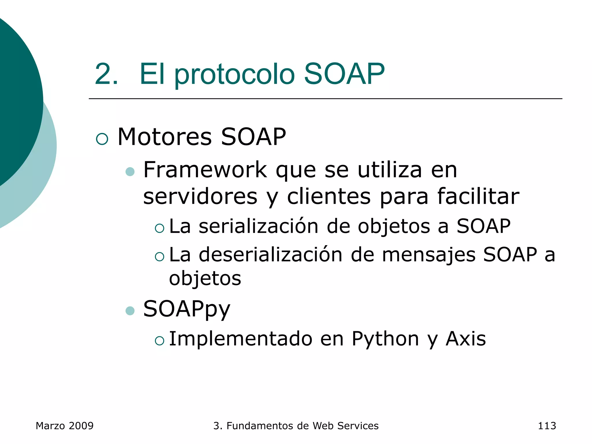 Marzo 2009 3. Fundamentos de Web Services 113
2. El protocolo SOAP
 Motores SOAP
 Framework que se utiliza en
servidores y clientes para facilitar
 La serialización de objetos a SOAP
 La deserialización de mensajes SOAP a
objetos
 SOAPpy
 Implementado en Python y Axis
 