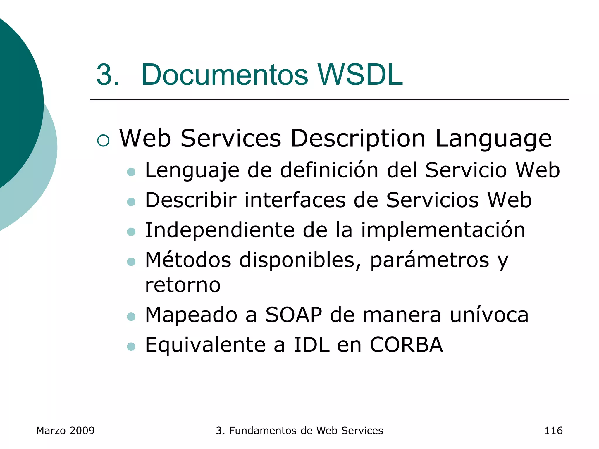 Marzo 2009 3. Fundamentos de Web Services 116
3. Documentos WSDL
 Web Services Description Language
 Lenguaje de definición del Servicio Web
 Describir interfaces de Servicios Web
 Independiente de la implementación
 Métodos disponibles, parámetros y
retorno
 Mapeado a SOAP de manera unívoca
 Equivalente a IDL en CORBA
 