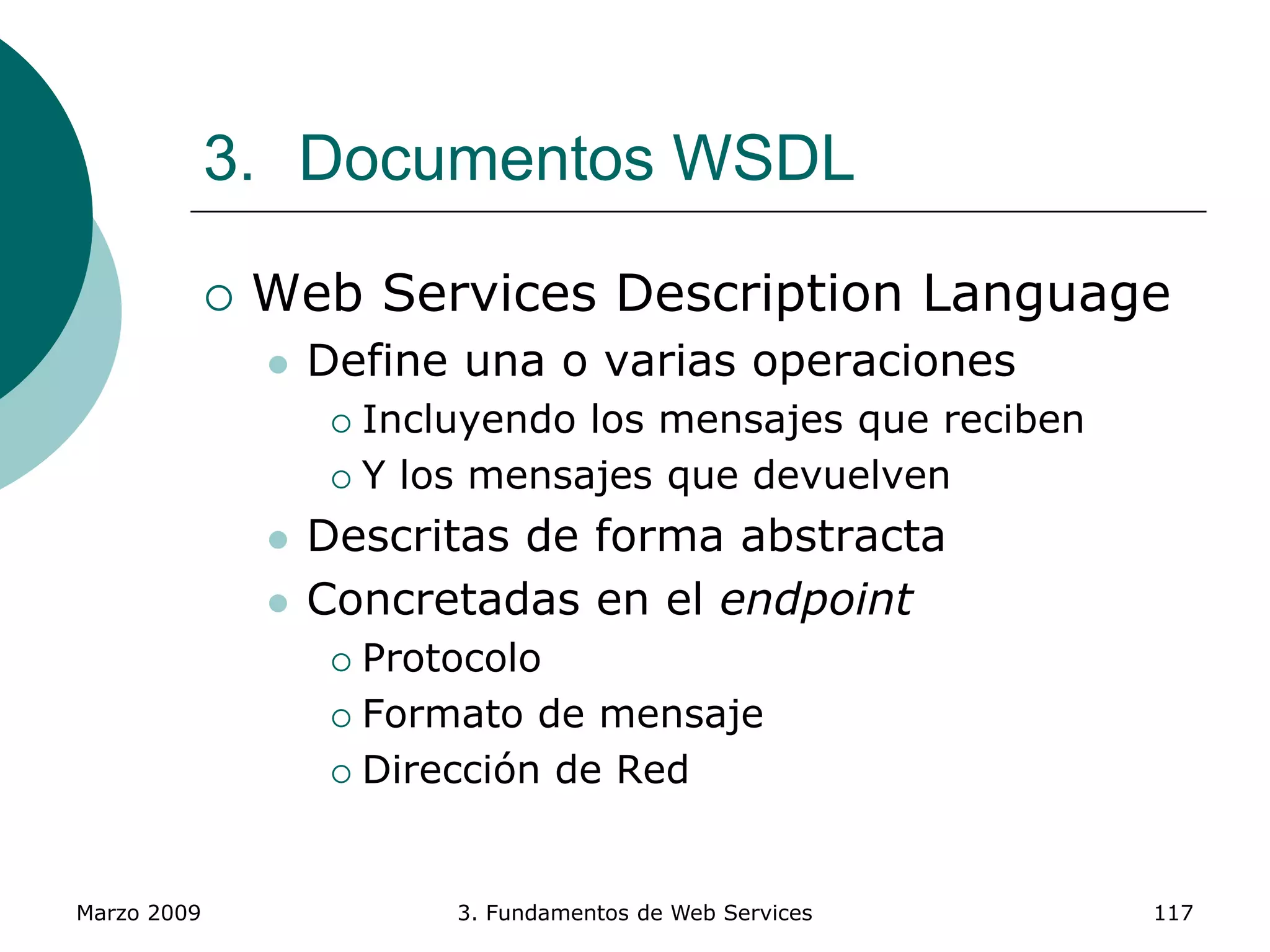 Marzo 2009 3. Fundamentos de Web Services 117
3. Documentos WSDL
 Web Services Description Language
 Define una o varias operaciones
 Incluyendo los mensajes que reciben
 Y los mensajes que devuelven
 Descritas de forma abstracta
 Concretadas en el endpoint
 Protocolo
 Formato de mensaje
 Dirección de Red
 