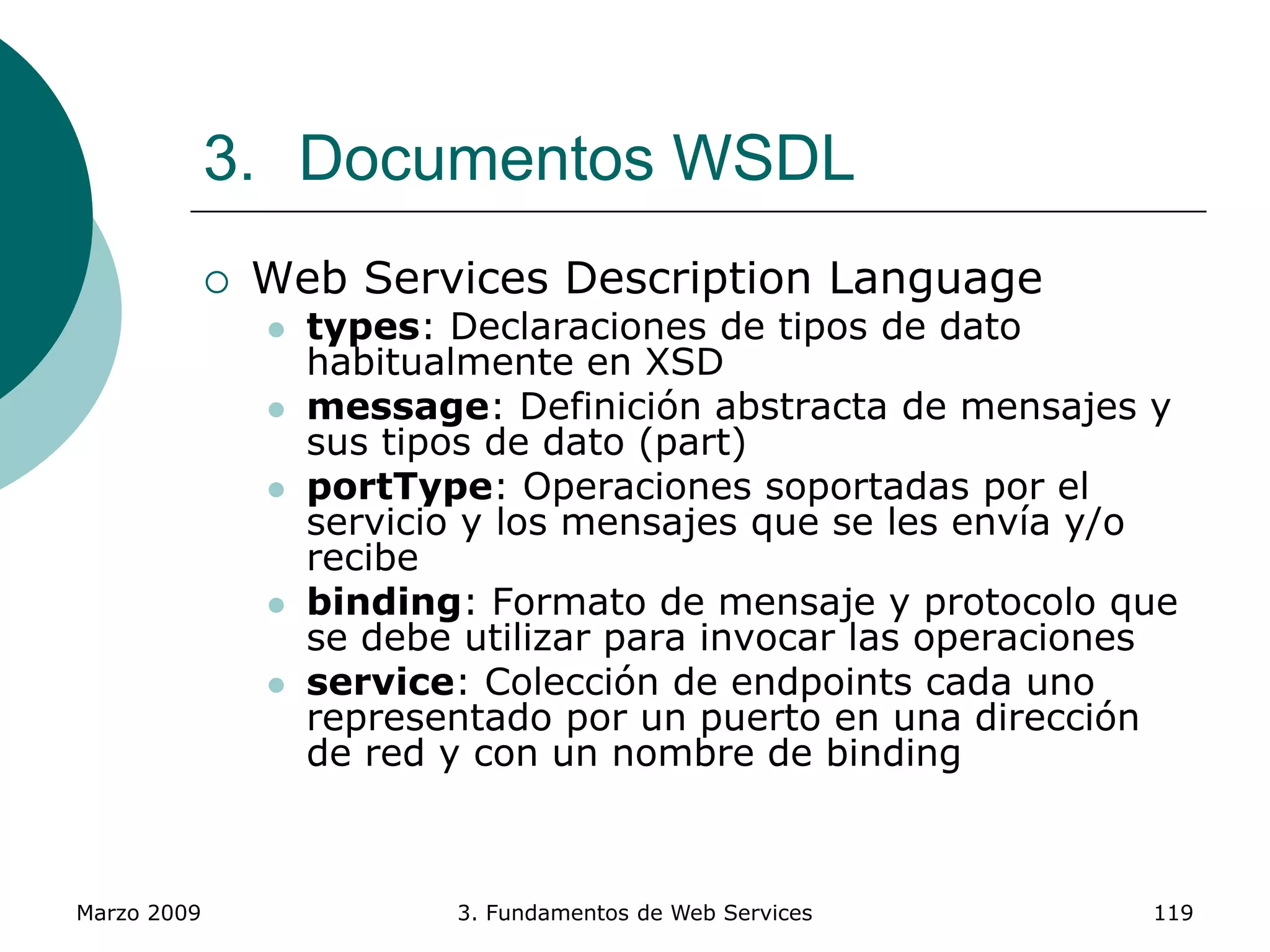Marzo 2009 3. Fundamentos de Web Services 119
3. Documentos WSDL
 Web Services Description Language
 types: Declaraciones de tipos de dato
habitualmente en XSD
 message: Definición abstracta de mensajes y
sus tipos de dato (part)
 portType: Operaciones soportadas por el
servicio y los mensajes que se les envía y/o
recibe
 binding: Formato de mensaje y protocolo que
se debe utilizar para invocar las operaciones
 service: Colección de endpoints cada uno
representado por un puerto en una dirección
de red y con un nombre de binding
 