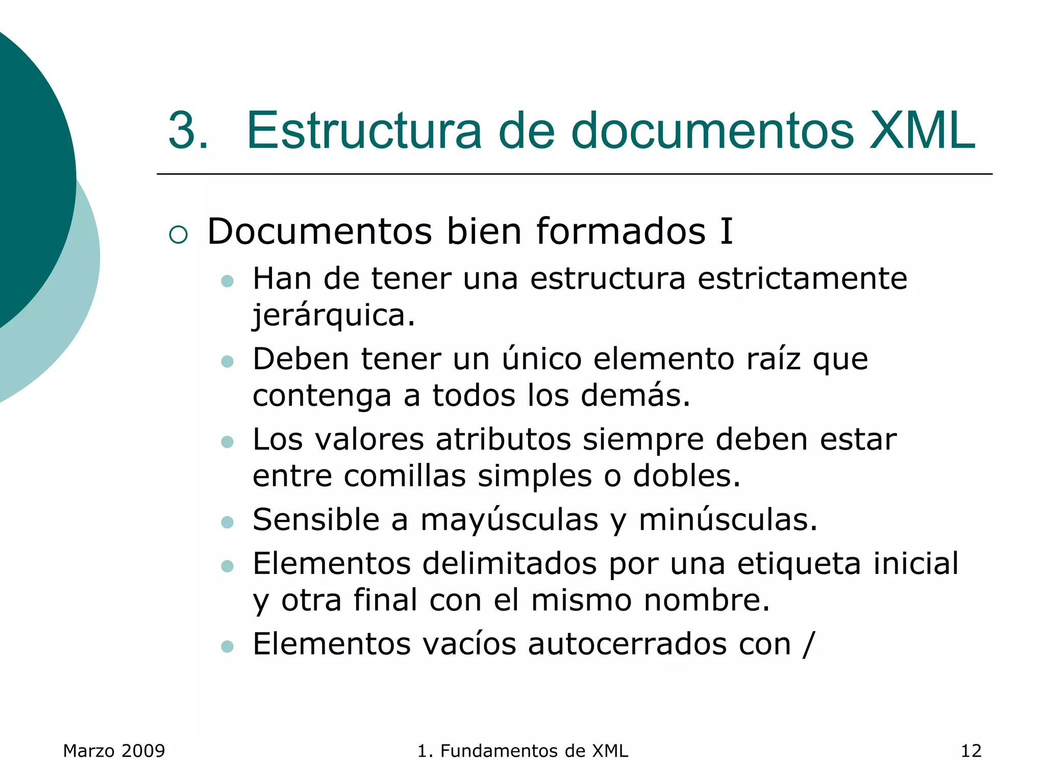 Marzo 2009 1. Fundamentos de XML 12
3. Estructura de documentos XML
 Documentos bien formados I
 Han de tener una estructura estrictamente
jerárquica.
 Deben tener un único elemento raíz que
contenga a todos los demás.
 Los valores atributos siempre deben estar
entre comillas simples o dobles.
 Sensible a mayúsculas y minúsculas.
 Elementos delimitados por una etiqueta inicial
y otra final con el mismo nombre.
 Elementos vacíos autocerrados con /
 