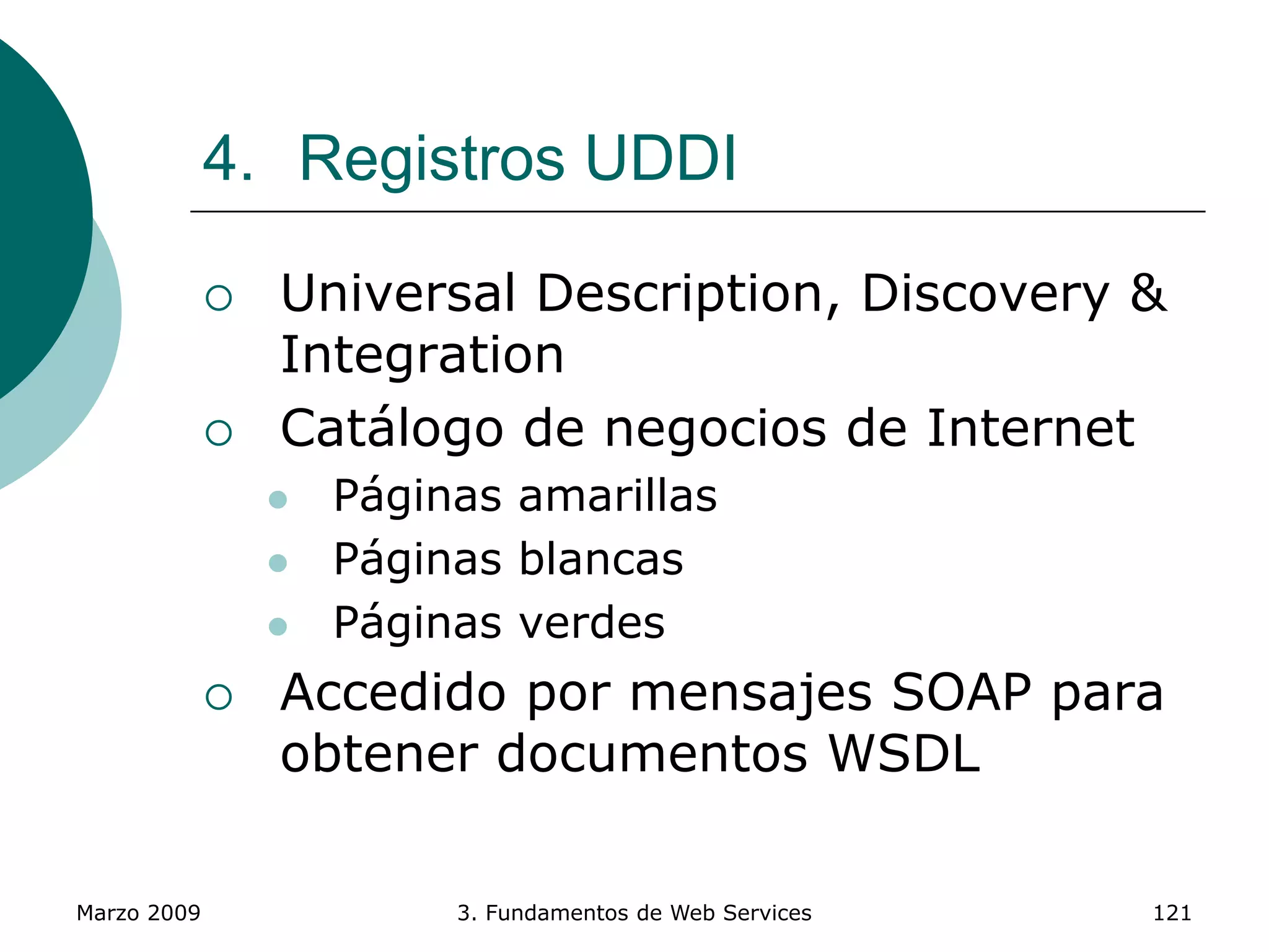 Marzo 2009 3. Fundamentos de Web Services 121
4. Registros UDDI
 Universal Description, Discovery &
Integration
 Catálogo de negocios de Internet
 Páginas amarillas
 Páginas blancas
 Páginas verdes
 Accedido por mensajes SOAP para
obtener documentos WSDL
 