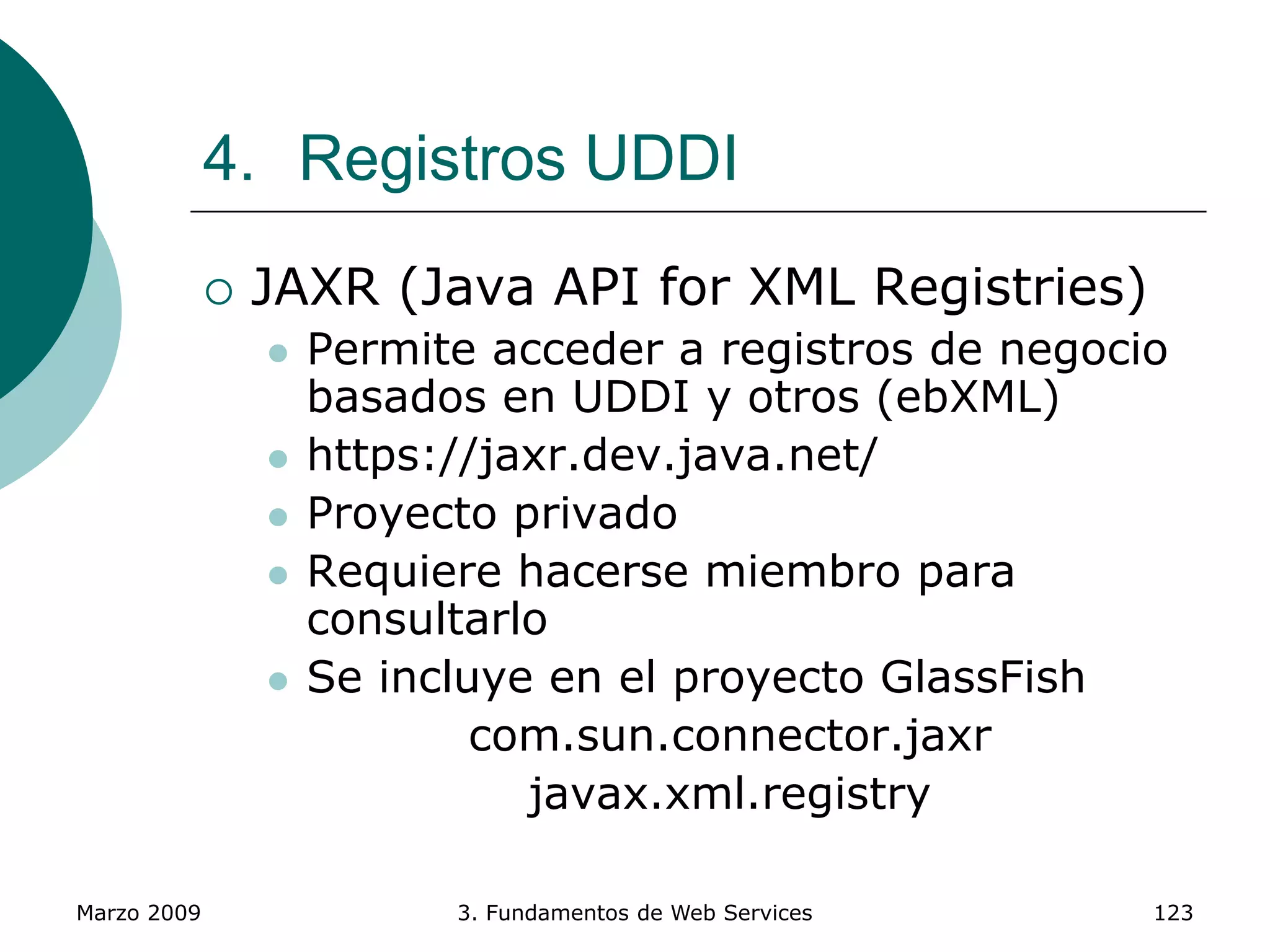 Marzo 2009 3. Fundamentos de Web Services 123
4. Registros UDDI
 JAXR (Java API for XML Registries)
 Permite acceder a registros de negocio
basados en UDDI y otros (ebXML)
 https://jaxr.dev.java.net/
 Proyecto privado
 Requiere hacerse miembro para
consultarlo
 Se incluye en el proyecto GlassFish
com.sun.connector.jaxr
javax.xml.registry
 