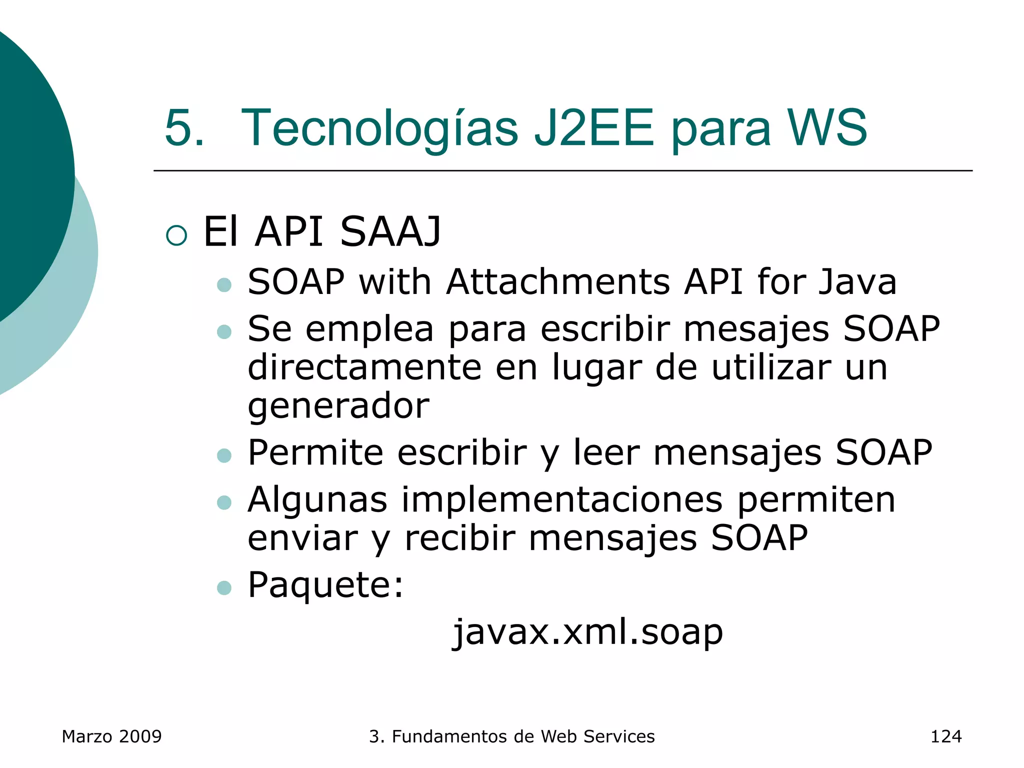 Marzo 2009 3. Fundamentos de Web Services 124
5. Tecnologías J2EE para WS
 El API SAAJ
 SOAP with Attachments API for Java
 Se emplea para escribir mesajes SOAP
directamente en lugar de utilizar un
generador
 Permite escribir y leer mensajes SOAP
 Algunas implementaciones permiten
enviar y recibir mensajes SOAP
 Paquete:
javax.xml.soap
 