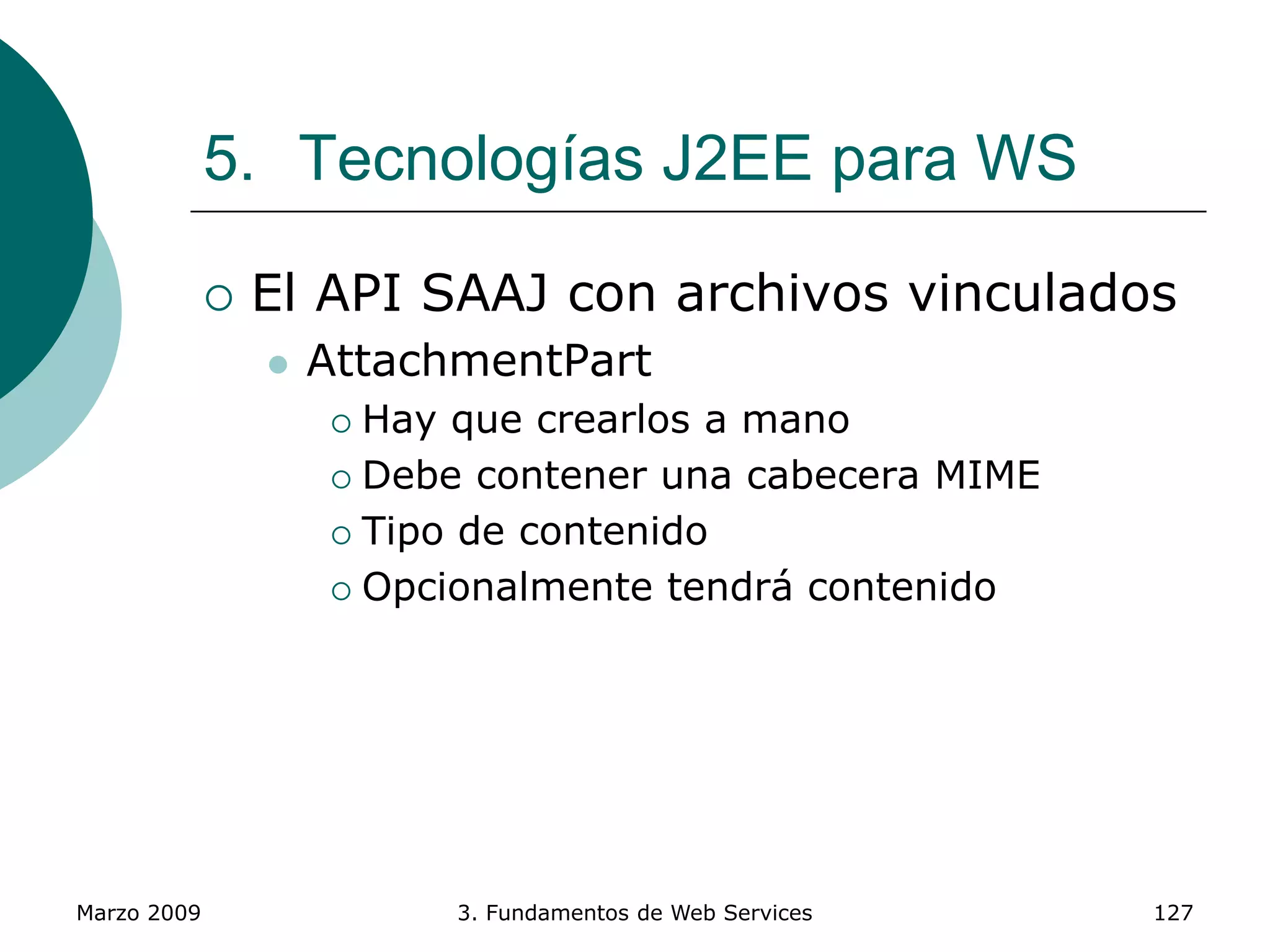 Marzo 2009 3. Fundamentos de Web Services 127
5. Tecnologías J2EE para WS
 El API SAAJ con archivos vinculados
 AttachmentPart
 Hay que crearlos a mano
 Debe contener una cabecera MIME
 Tipo de contenido
 Opcionalmente tendrá contenido
 