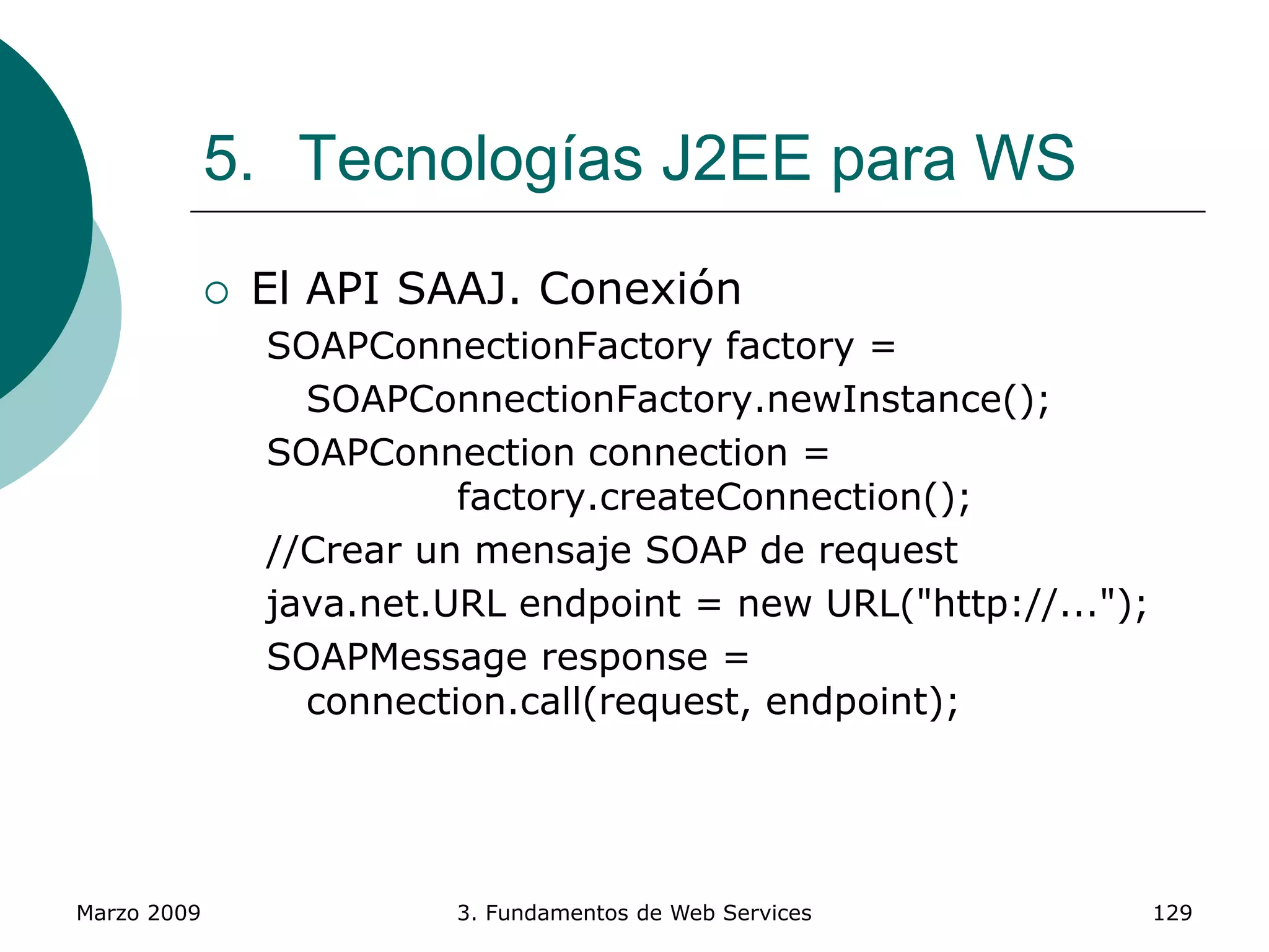 Marzo 2009 3. Fundamentos de Web Services 129
5. Tecnologías J2EE para WS
 El API SAAJ. Conexión
SOAPConnectionFactory factory =
SOAPConnectionFactory.newInstance();
SOAPConnection connection =
factory.createConnection();
//Crear un mensaje SOAP de request
java.net.URL endpoint = new URL("http://...");
SOAPMessage response =
connection.call(request, endpoint);
 