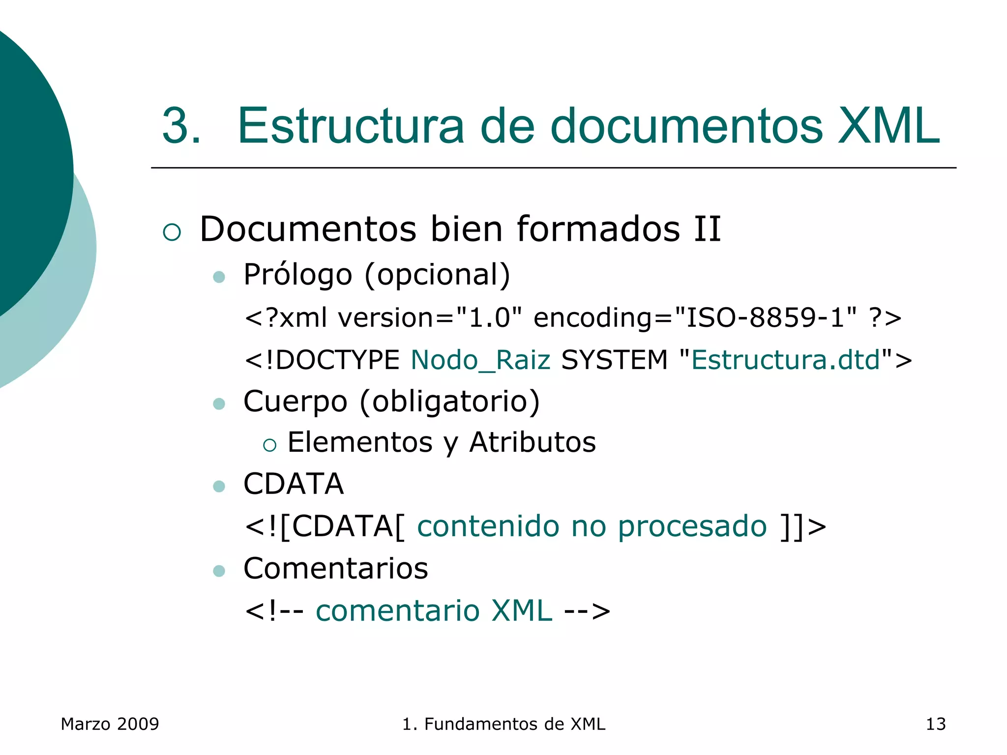 Marzo 2009 1. Fundamentos de XML 13
3. Estructura de documentos XML
 Documentos bien formados II
 Prólogo (opcional)
<?xml version="1.0" encoding="ISO-8859-1" ?>
<!DOCTYPE Nodo_Raiz SYSTEM "Estructura.dtd">
 Cuerpo (obligatorio)
 Elementos y Atributos
 CDATA
<![CDATA[ contenido no procesado ]]>
 Comentarios
<!-- comentario XML -->
 