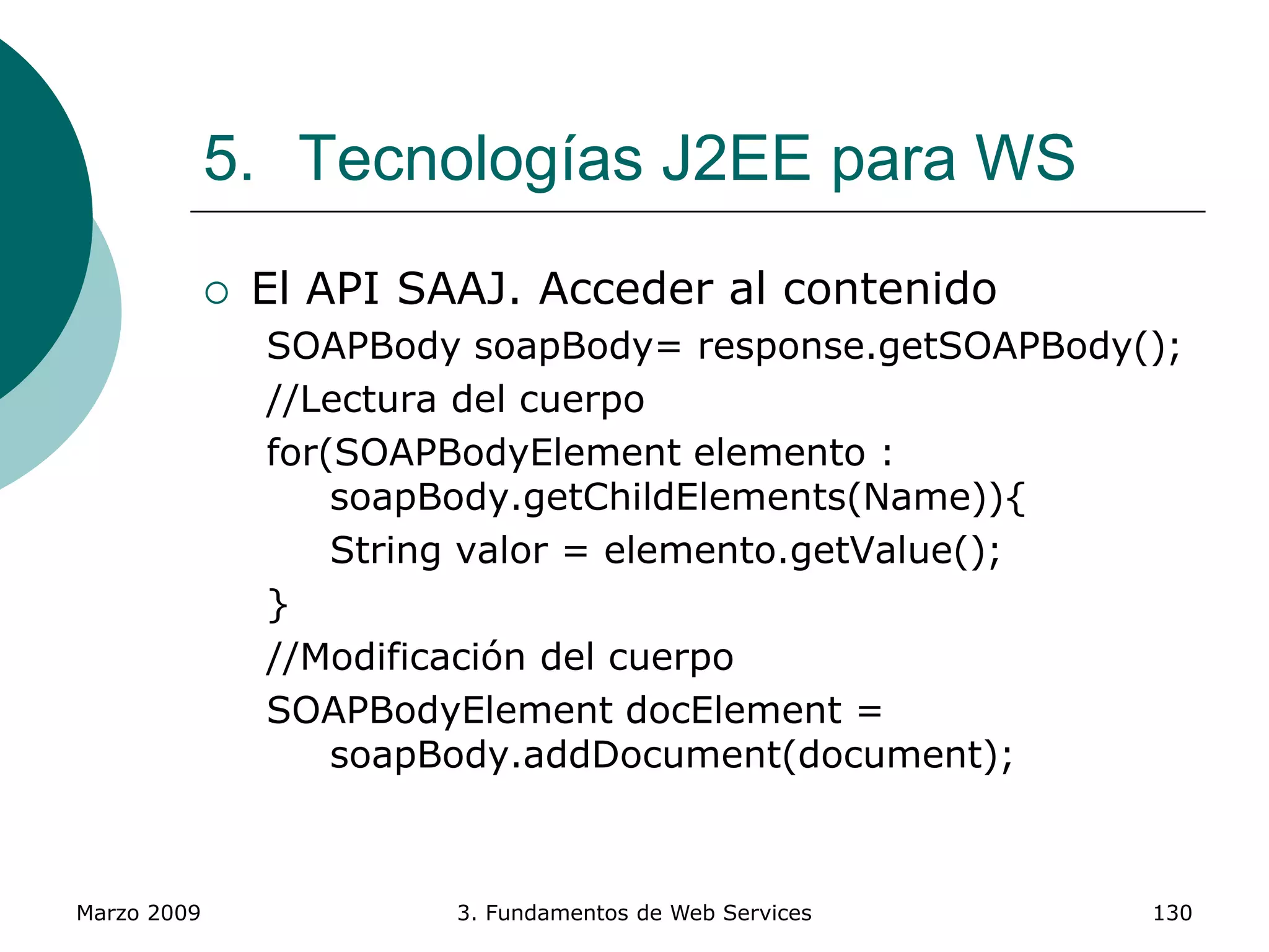 Marzo 2009 3. Fundamentos de Web Services 130
5. Tecnologías J2EE para WS
 El API SAAJ. Acceder al contenido
SOAPBody soapBody= response.getSOAPBody();
//Lectura del cuerpo
for(SOAPBodyElement elemento :
soapBody.getChildElements(Name)){
String valor = elemento.getValue();
}
//Modificación del cuerpo
SOAPBodyElement docElement =
soapBody.addDocument(document);
 
