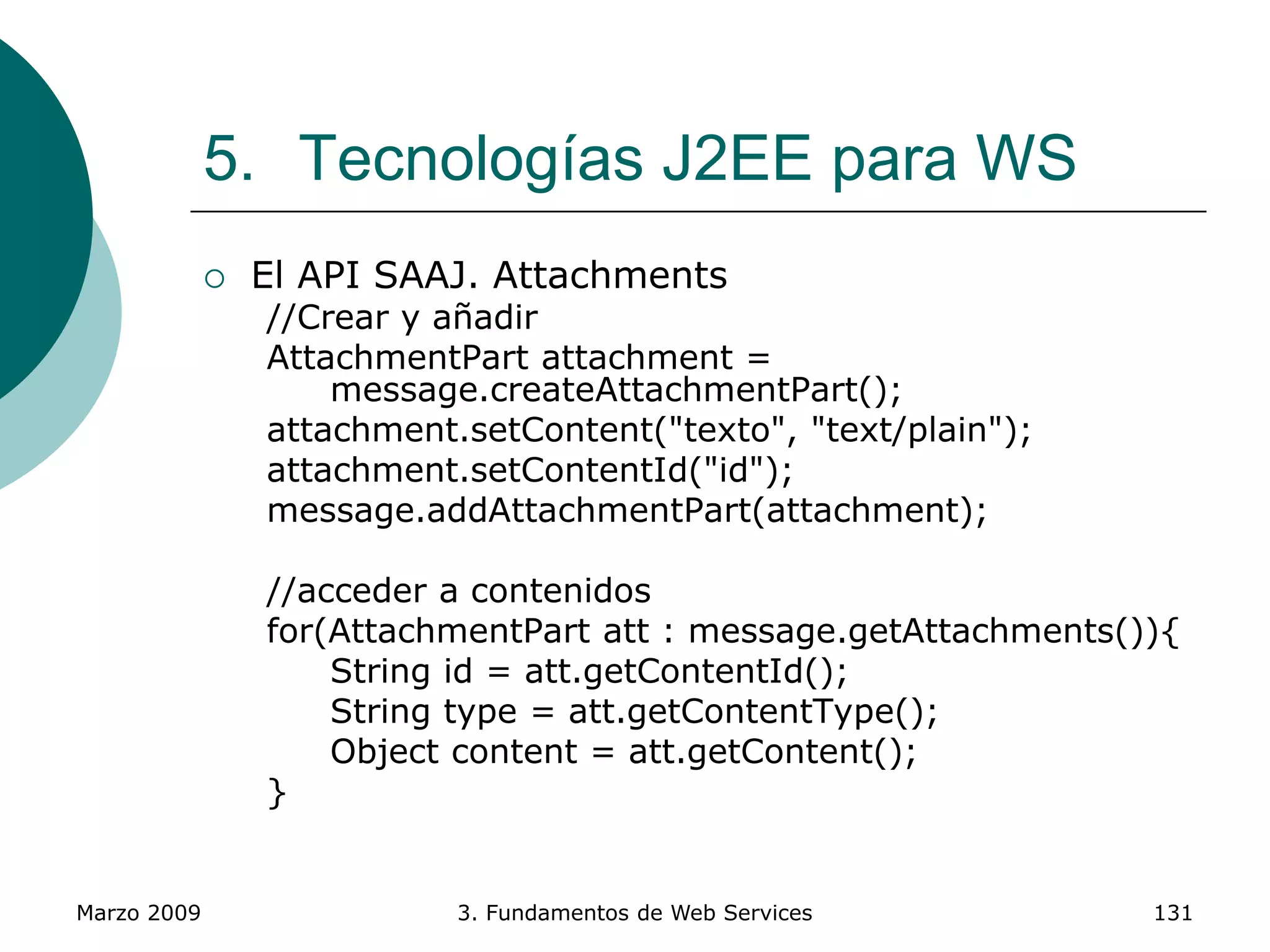 Marzo 2009 3. Fundamentos de Web Services 131
5. Tecnologías J2EE para WS
 El API SAAJ. Attachments
//Crear y añadir
AttachmentPart attachment =
message.createAttachmentPart();
attachment.setContent("texto", "text/plain");
attachment.setContentId("id");
message.addAttachmentPart(attachment);
//acceder a contenidos
for(AttachmentPart att : message.getAttachments()){
String id = att.getContentId();
String type = att.getContentType();
Object content = att.getContent();
}
 