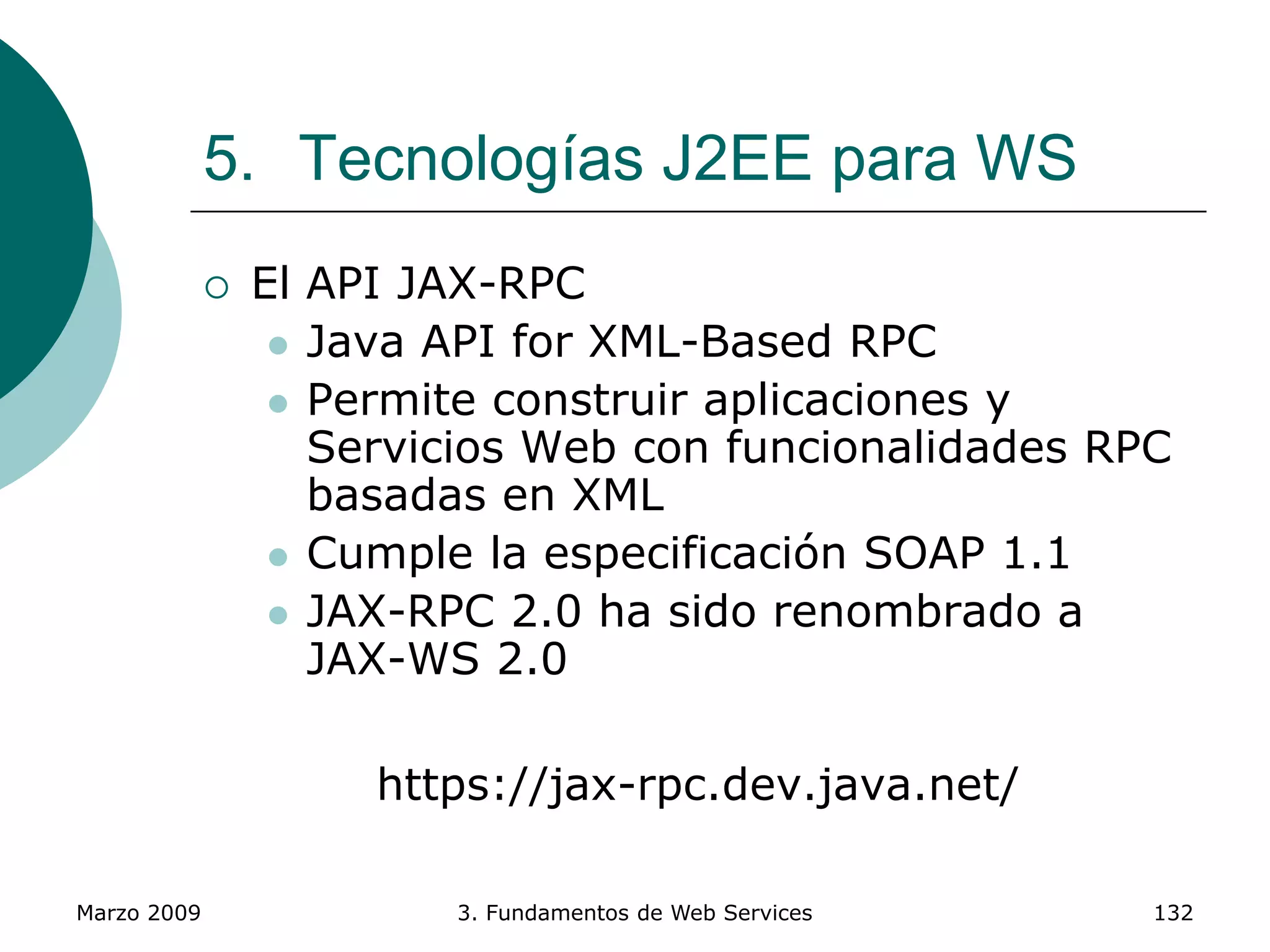 Marzo 2009 3. Fundamentos de Web Services 132
5. Tecnologías J2EE para WS
 El API JAX-RPC
 Java API for XML-Based RPC
 Permite construir aplicaciones y
Servicios Web con funcionalidades RPC
basadas en XML
 Cumple la especificación SOAP 1.1
 JAX-RPC 2.0 ha sido renombrado a
JAX-WS 2.0
https://jax-rpc.dev.java.net/
 