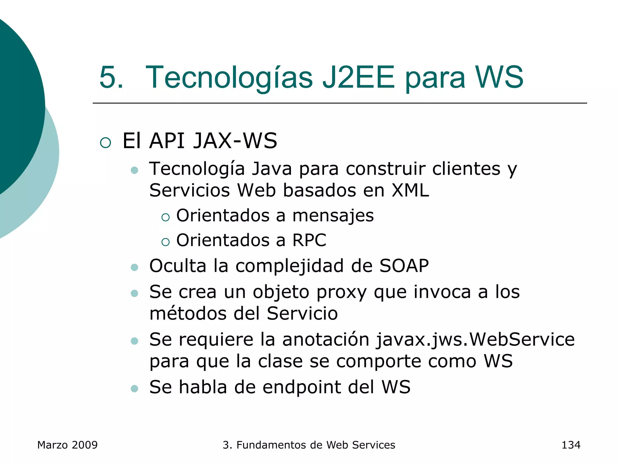 Marzo 2009 3. Fundamentos de Web Services 134
5. Tecnologías J2EE para WS
 El API JAX-WS
 Tecnología Java para construir clientes y
Servicios Web basados en XML
 Orientados a mensajes
 Orientados a RPC
 Oculta la complejidad de SOAP
 Se crea un objeto proxy que invoca a los
métodos del Servicio
 Se requiere la anotación javax.jws.WebService
para que la clase se comporte como WS
 Se habla de endpoint del WS
 