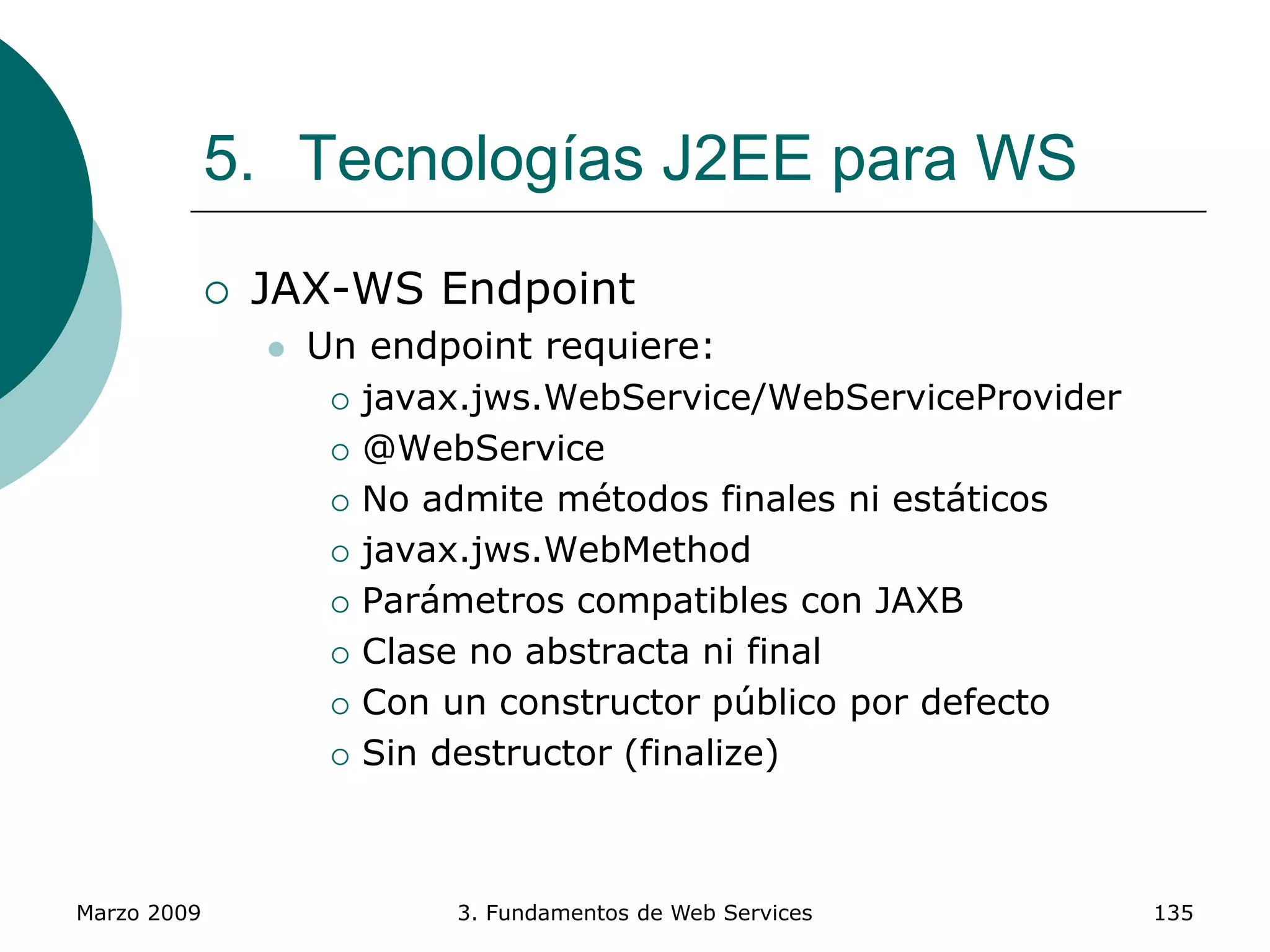 Marzo 2009 3. Fundamentos de Web Services 135
5. Tecnologías J2EE para WS
 JAX-WS Endpoint
 Un endpoint requiere:
 javax.jws.WebService/WebServiceProvider
 @WebService
 No admite métodos finales ni estáticos
 javax.jws.WebMethod
 Parámetros compatibles con JAXB
 Clase no abstracta ni final
 Con un constructor público por defecto
 Sin destructor (finalize)
 