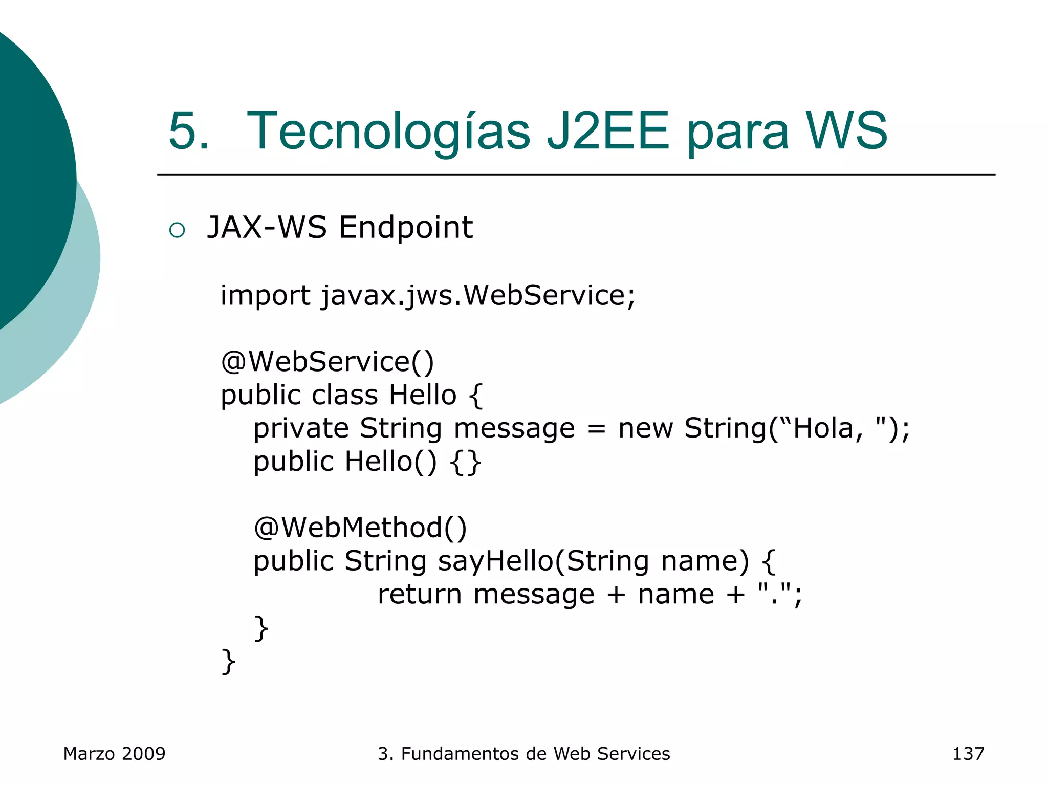 Marzo 2009 3. Fundamentos de Web Services 137
5. Tecnologías J2EE para WS
 JAX-WS Endpoint
import javax.jws.WebService;
@WebService()
public class Hello {
private String message = new String(“Hola, ");
public Hello() {}
@WebMethod()
public String sayHello(String name) {
return message + name + ".";
}
}
 