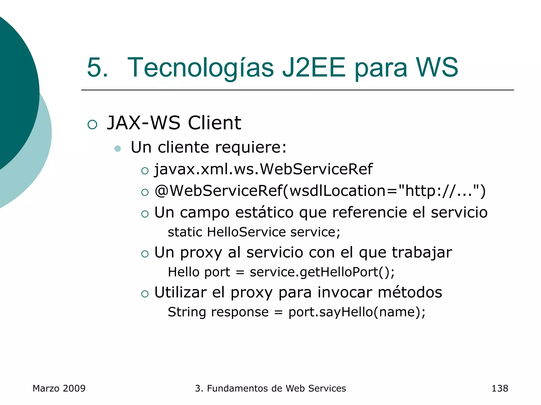 Marzo 2009 3. Fundamentos de Web Services 138
5. Tecnologías J2EE para WS
 JAX-WS Client
 Un cliente requiere:
 javax.xml.ws.WebServiceRef
 @WebServiceRef(wsdlLocation="http://...")
 Un campo estático que referencie el servicio
static HelloService service;
 Un proxy al servicio con el que trabajar
Hello port = service.getHelloPort();
 Utilizar el proxy para invocar métodos
String response = port.sayHello(name);
 