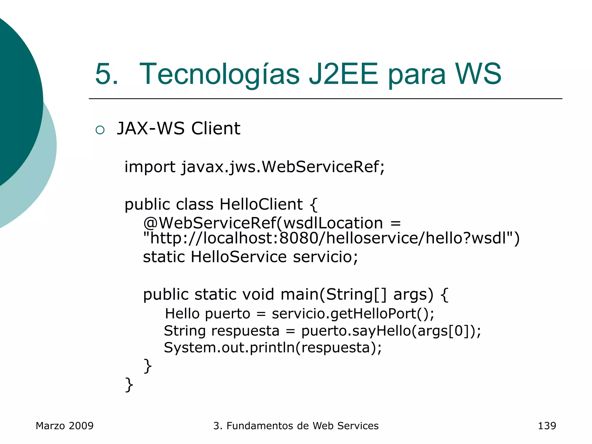 Marzo 2009 3. Fundamentos de Web Services 139
5. Tecnologías J2EE para WS
 JAX-WS Client
import javax.jws.WebServiceRef;
public class HelloClient {
@WebServiceRef(wsdlLocation =
"http://localhost:8080/helloservice/hello?wsdl")
static HelloService servicio;
public static void main(String[] args) {
Hello puerto = servicio.getHelloPort();
String respuesta = puerto.sayHello(args[0]);
System.out.println(respuesta);
}
}
 