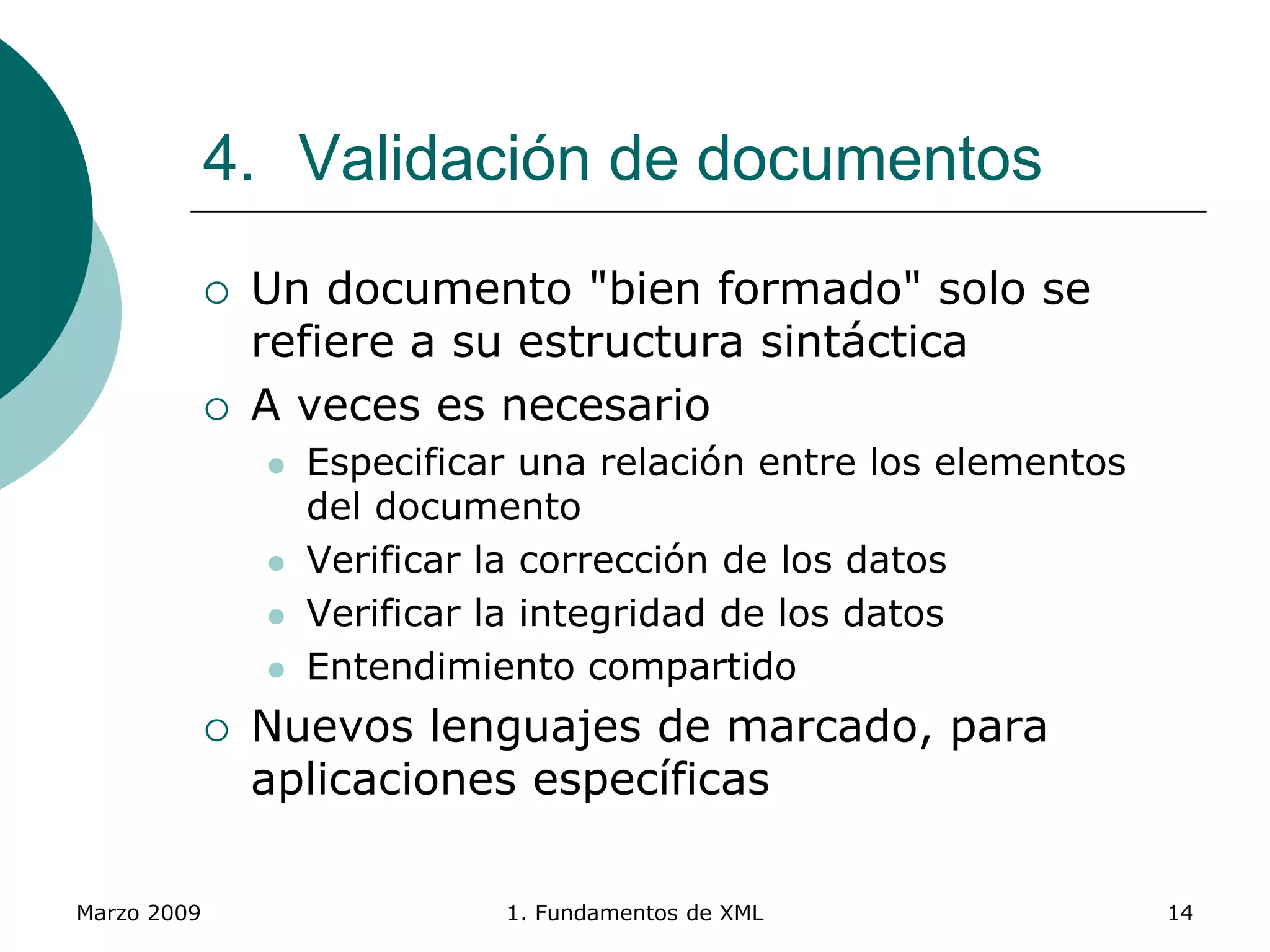 Marzo 2009 1. Fundamentos de XML 14
4. Validación de documentos
 Un documento "bien formado" solo se
refiere a su estructura sintáctica
 A veces es necesario
 Especificar una relación entre los elementos
del documento
 Verificar la corrección de los datos
 Verificar la integridad de los datos
 Entendimiento compartido
 Nuevos lenguajes de marcado, para
aplicaciones específicas
 