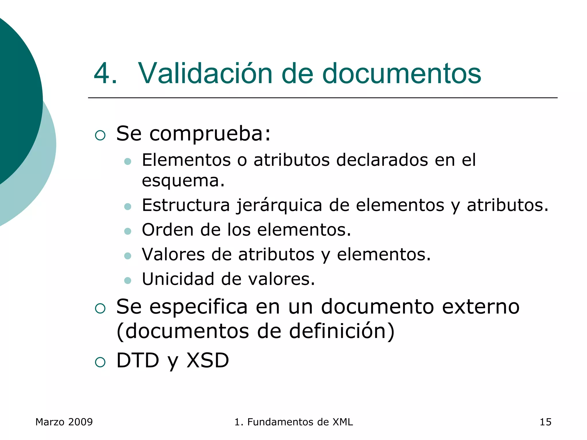 Marzo 2009 1. Fundamentos de XML 15
4. Validación de documentos
 Se comprueba:
 Elementos o atributos declarados en el
esquema.
 Estructura jerárquica de elementos y atributos.
 Orden de los elementos.
 Valores de atributos y elementos.
 Unicidad de valores.
 Se especifica en un documento externo
(documentos de definición)
 DTD y XSD
 