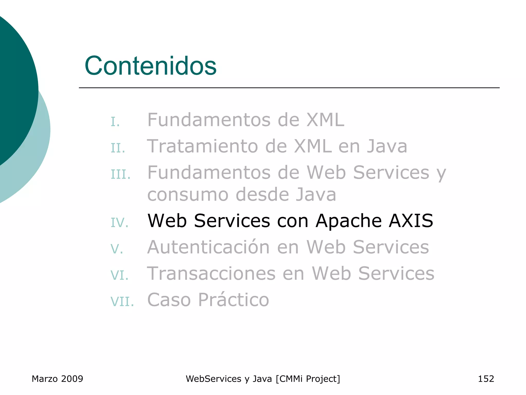 Marzo 2009 WebServices y Java [CMMi Project] 152
Contenidos
I. Fundamentos de XML
II. Tratamiento de XML en Java
III. Fundamentos de Web Services y
consumo desde Java
IV. Web Services con Apache AXIS
V. Autenticación en Web Services
VI. Transacciones en Web Services
VII. Caso Práctico
 