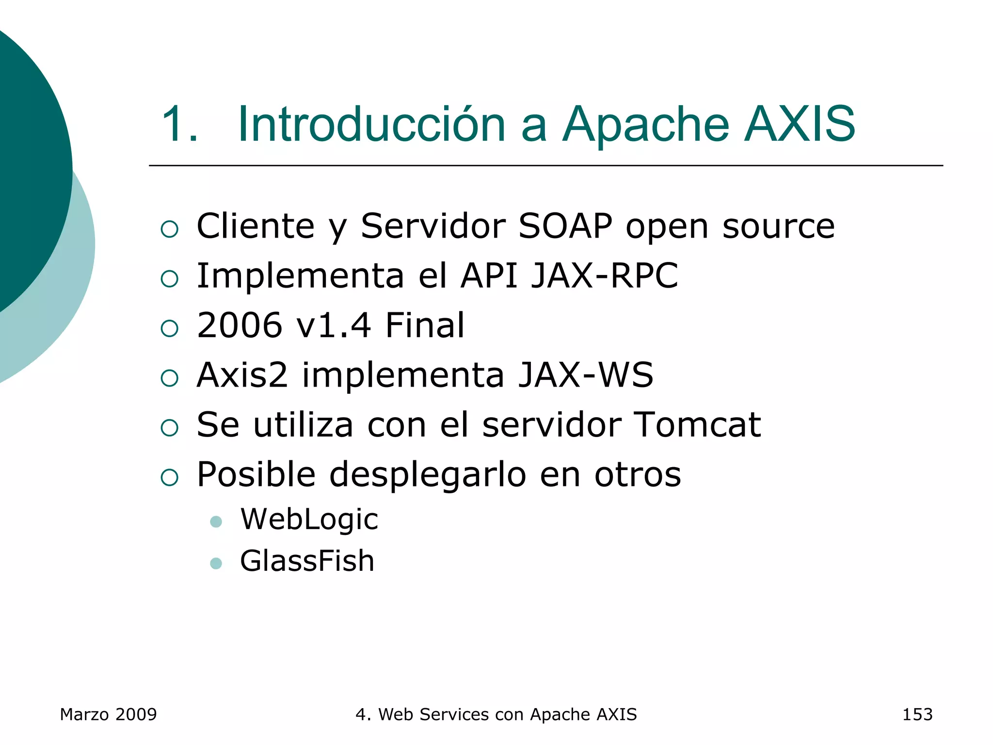 Marzo 2009 4. Web Services con Apache AXIS 153
1. Introducción a Apache AXIS
 Cliente y Servidor SOAP open source
 Implementa el API JAX-RPC
 2006 v1.4 Final
 Axis2 implementa JAX-WS
 Se utiliza con el servidor Tomcat
 Posible desplegarlo en otros
 WebLogic
 GlassFish
 