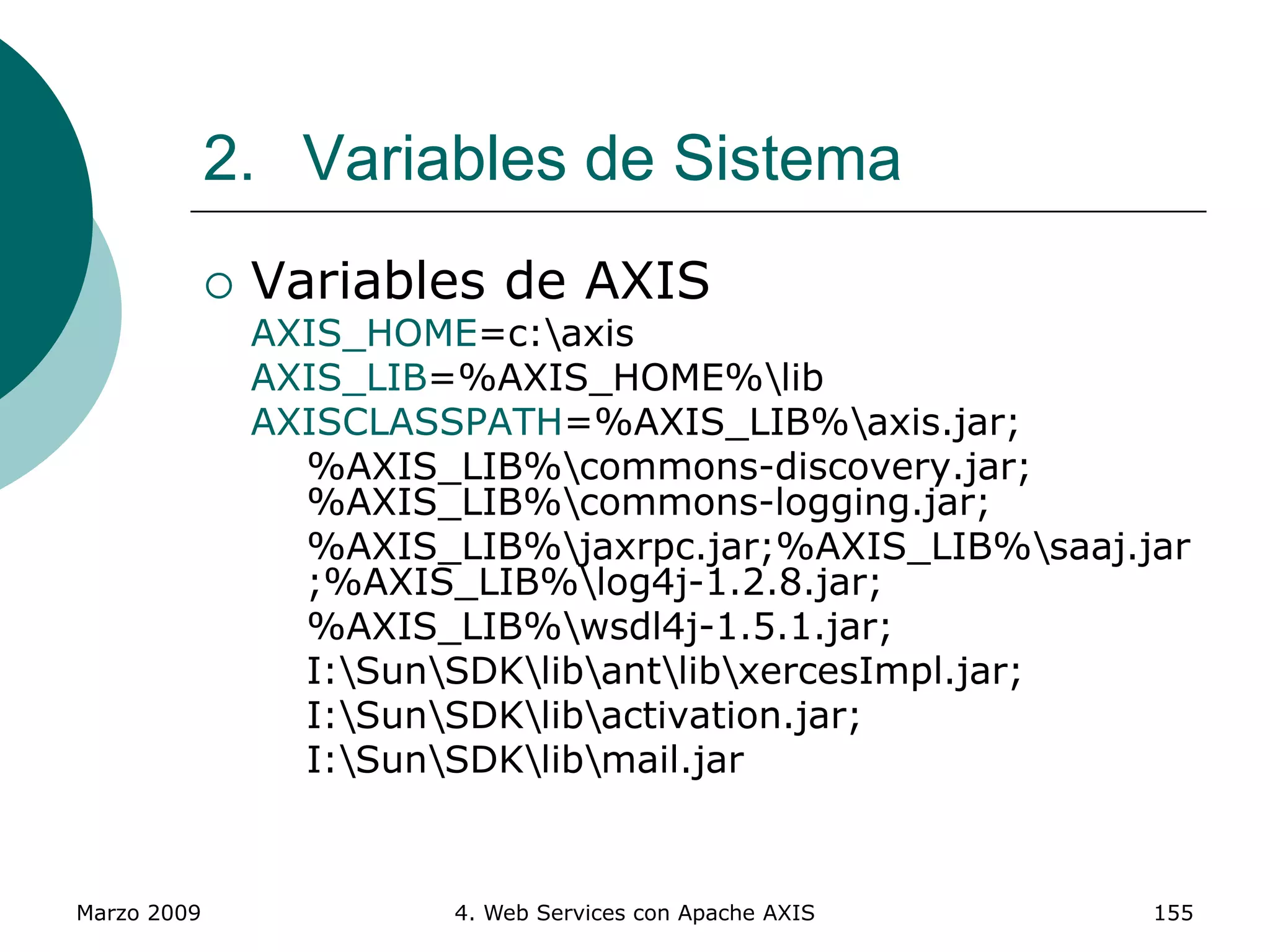Marzo 2009 4. Web Services con Apache AXIS 155
2. Variables de Sistema
 Variables de AXIS
AXIS_HOME=c:axis
AXIS_LIB=%AXIS_HOME%lib
AXISCLASSPATH=%AXIS_LIB%axis.jar;
%AXIS_LIB%commons-discovery.jar;
%AXIS_LIB%commons-logging.jar;
%AXIS_LIB%jaxrpc.jar;%AXIS_LIB%saaj.jar
;%AXIS_LIB%log4j-1.2.8.jar;
%AXIS_LIB%wsdl4j-1.5.1.jar;
I:SunSDKlibantlibxercesImpl.jar;
I:SunSDKlibactivation.jar;
I:SunSDKlibmail.jar
 