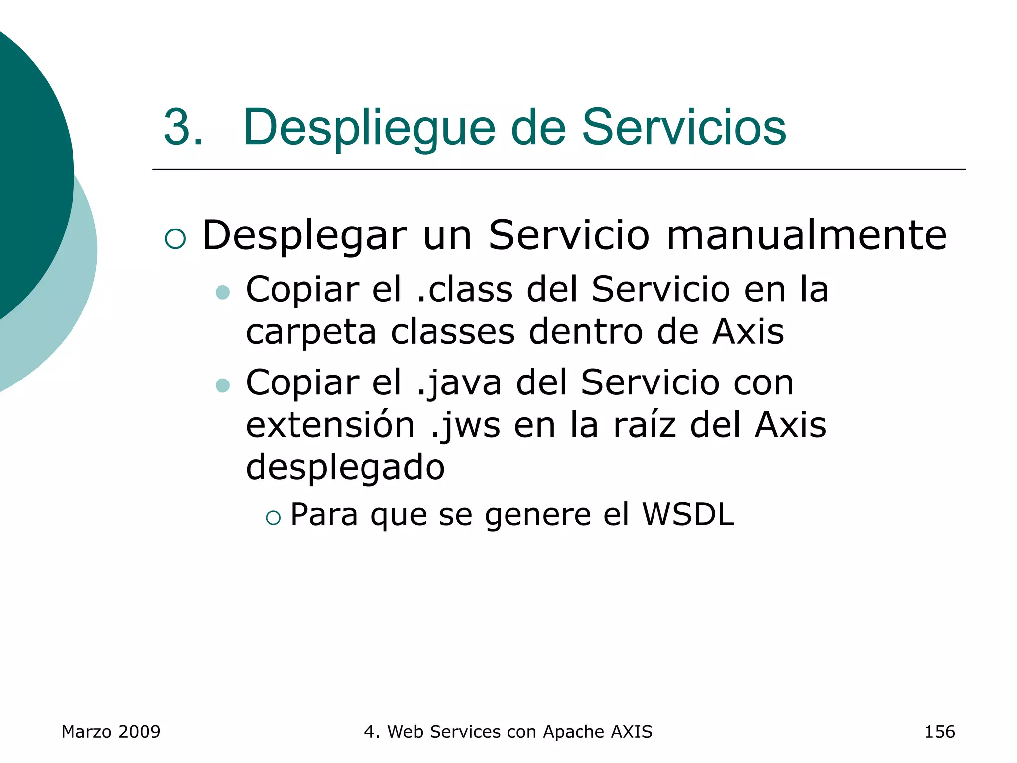 Marzo 2009 4. Web Services con Apache AXIS 156
3. Despliegue de Servicios
 Desplegar un Servicio manualmente
 Copiar el .class del Servicio en la
carpeta classes dentro de Axis
 Copiar el .java del Servicio con
extensión .jws en la raíz del Axis
desplegado
 Para que se genere el WSDL
 