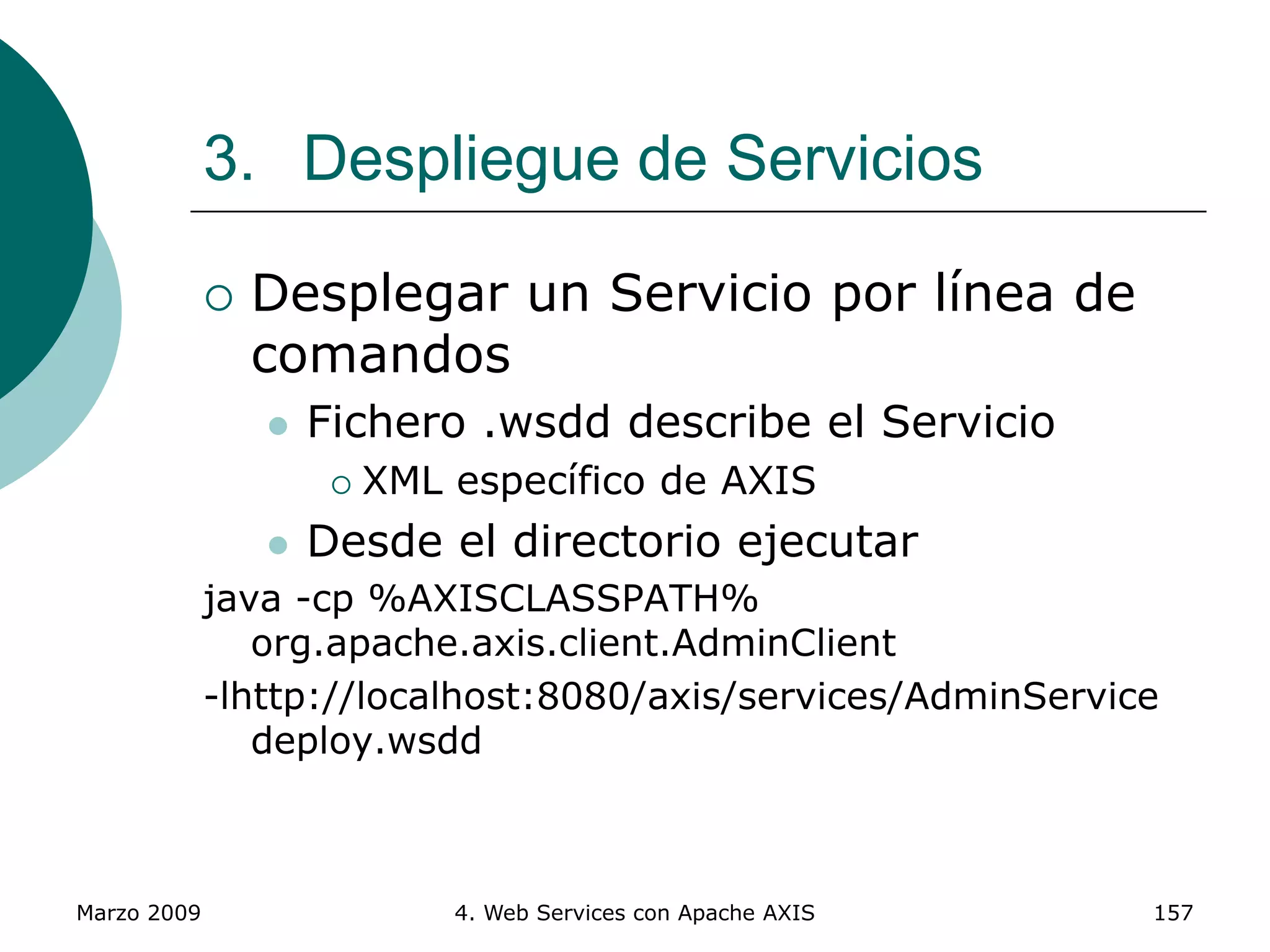 Marzo 2009 4. Web Services con Apache AXIS 157
 Desplegar un Servicio por línea de
comandos
 Fichero .wsdd describe el Servicio
 XML específico de AXIS
 Desde el directorio ejecutar
java -cp %AXISCLASSPATH%
org.apache.axis.client.AdminClient
-lhttp://localhost:8080/axis/services/AdminService
deploy.wsdd
3. Despliegue de Servicios
 