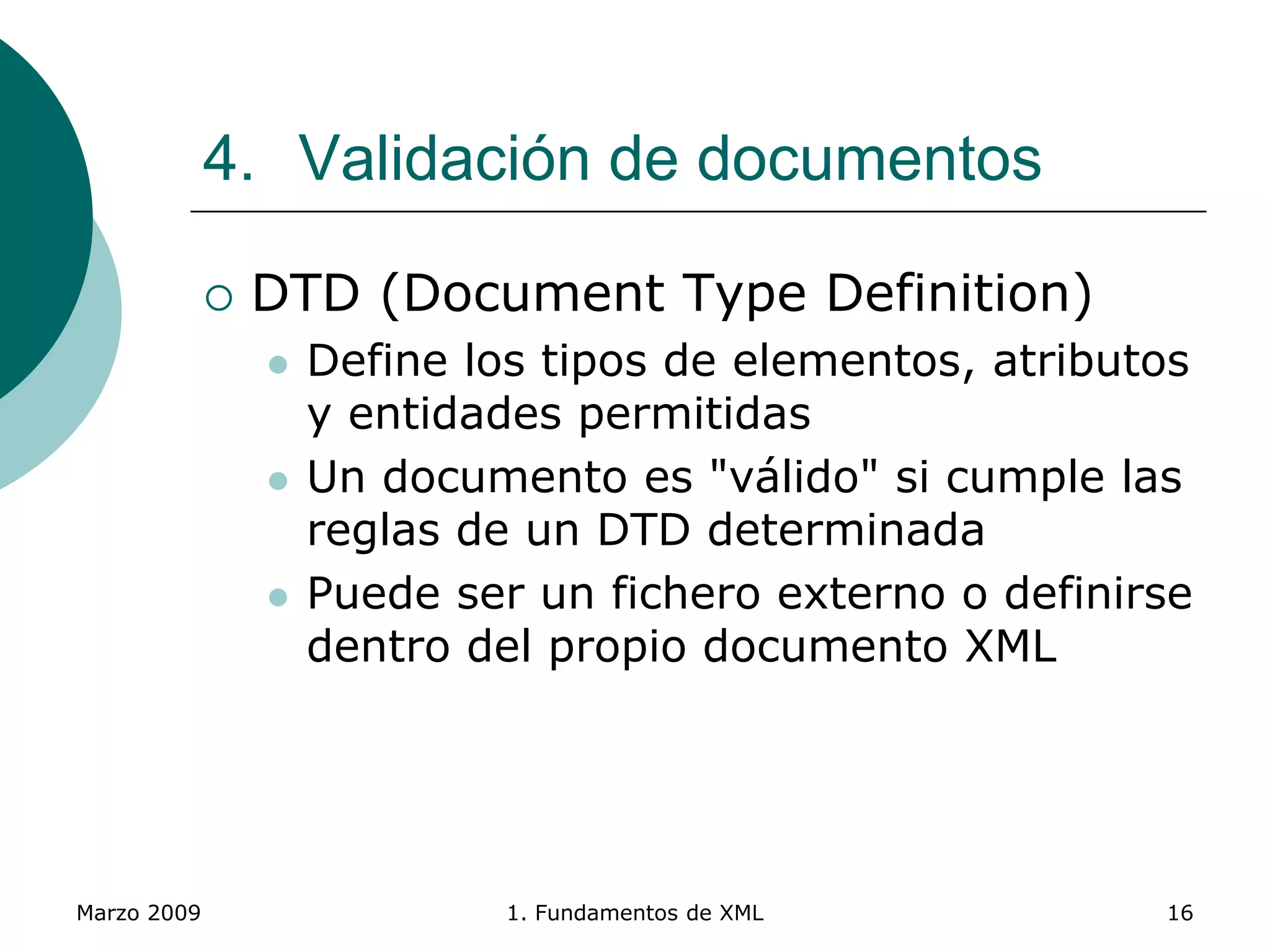 Marzo 2009 1. Fundamentos de XML 16
4. Validación de documentos
 DTD (Document Type Definition)
 Define los tipos de elementos, atributos
y entidades permitidas
 Un documento es "válido" si cumple las
reglas de un DTD determinada
 Puede ser un fichero externo o definirse
dentro del propio documento XML
 