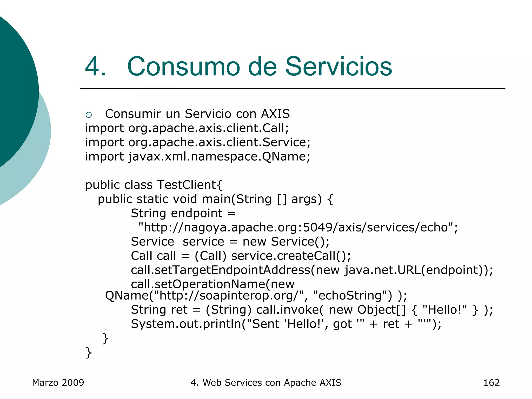 Marzo 2009 4. Web Services con Apache AXIS 162
4. Consumo de Servicios
 Consumir un Servicio con AXIS
import org.apache.axis.client.Call;
import org.apache.axis.client.Service;
import javax.xml.namespace.QName;
public class TestClient{
public static void main(String [] args) {
String endpoint =
"http://nagoya.apache.org:5049/axis/services/echo";
Service service = new Service();
Call call = (Call) service.createCall();
call.setTargetEndpointAddress(new java.net.URL(endpoint));
call.setOperationName(new
QName("http://soapinterop.org/", "echoString") );
String ret = (String) call.invoke( new Object[] { "Hello!" } );
System.out.println("Sent 'Hello!', got '" + ret + "'");
}
}
 