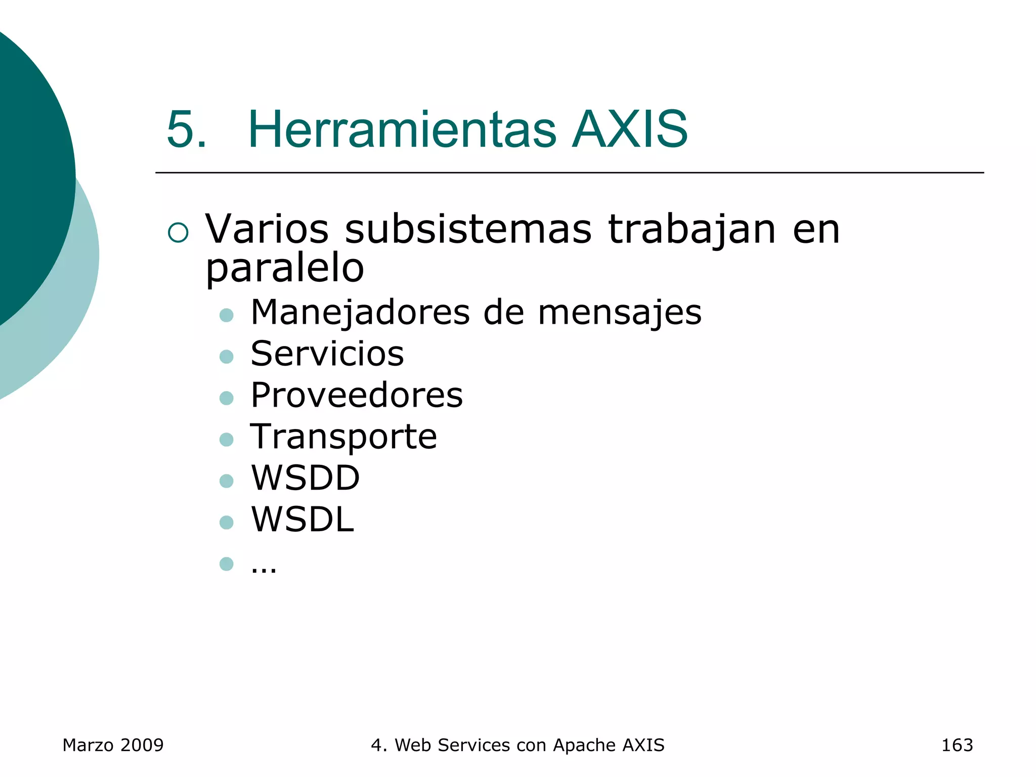 Marzo 2009 4. Web Services con Apache AXIS 163
5. Herramientas AXIS
 Varios subsistemas trabajan en
paralelo
 Manejadores de mensajes
 Servicios
 Proveedores
 Transporte
 WSDD
 WSDL
 …
 