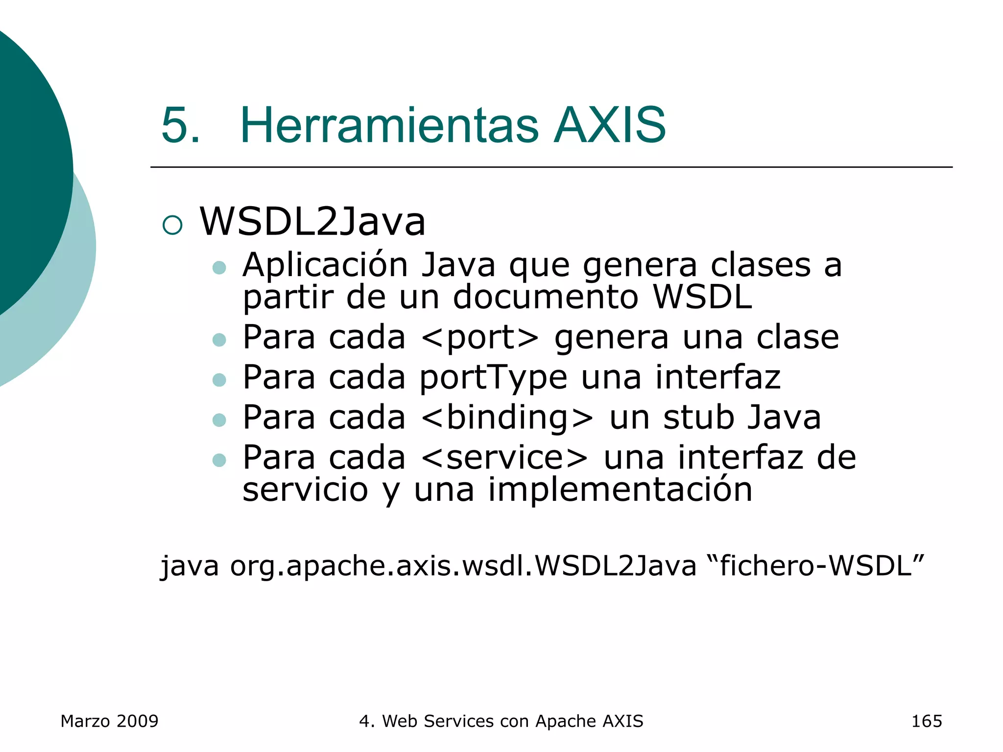 Marzo 2009 4. Web Services con Apache AXIS 165
5. Herramientas AXIS
 WSDL2Java
 Aplicación Java que genera clases a
partir de un documento WSDL
 Para cada <port> genera una clase
 Para cada portType una interfaz
 Para cada <binding> un stub Java
 Para cada <service> una interfaz de
servicio y una implementación
java org.apache.axis.wsdl.WSDL2Java “fichero-WSDL”
 