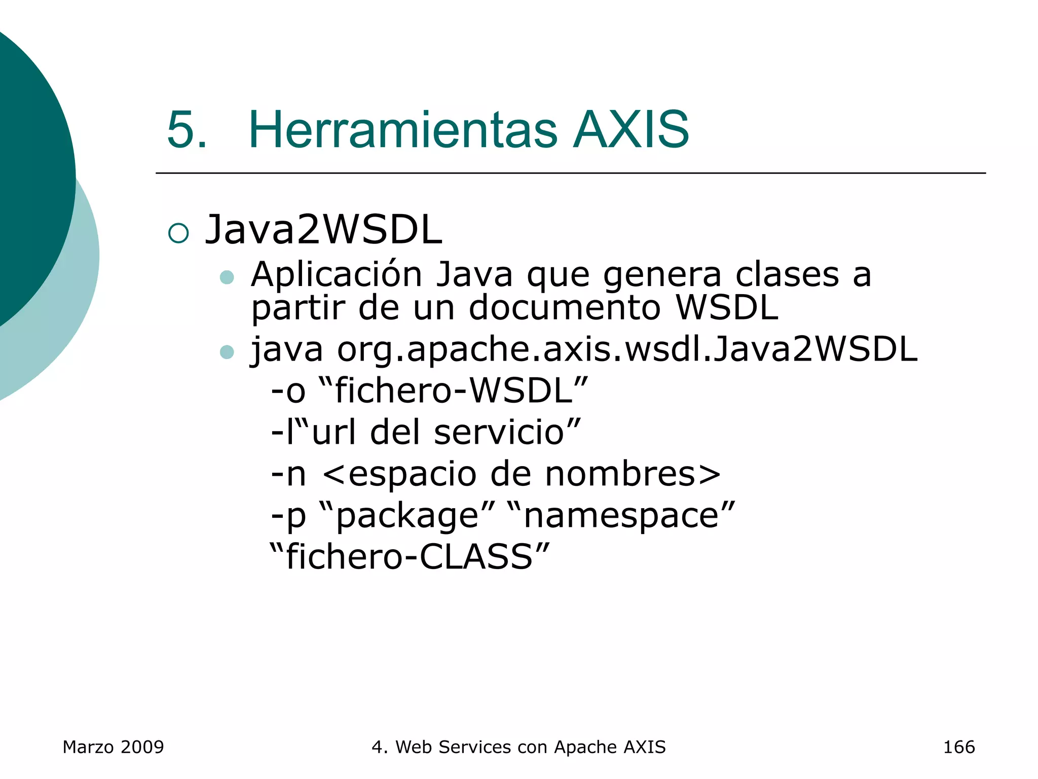 Marzo 2009 4. Web Services con Apache AXIS 166
5. Herramientas AXIS
 Java2WSDL
 Aplicación Java que genera clases a
partir de un documento WSDL
 java org.apache.axis.wsdl.Java2WSDL
-o “fichero-WSDL”
-l“url del servicio”
-n <espacio de nombres>
-p “package” “namespace”
“fichero-CLASS”
 