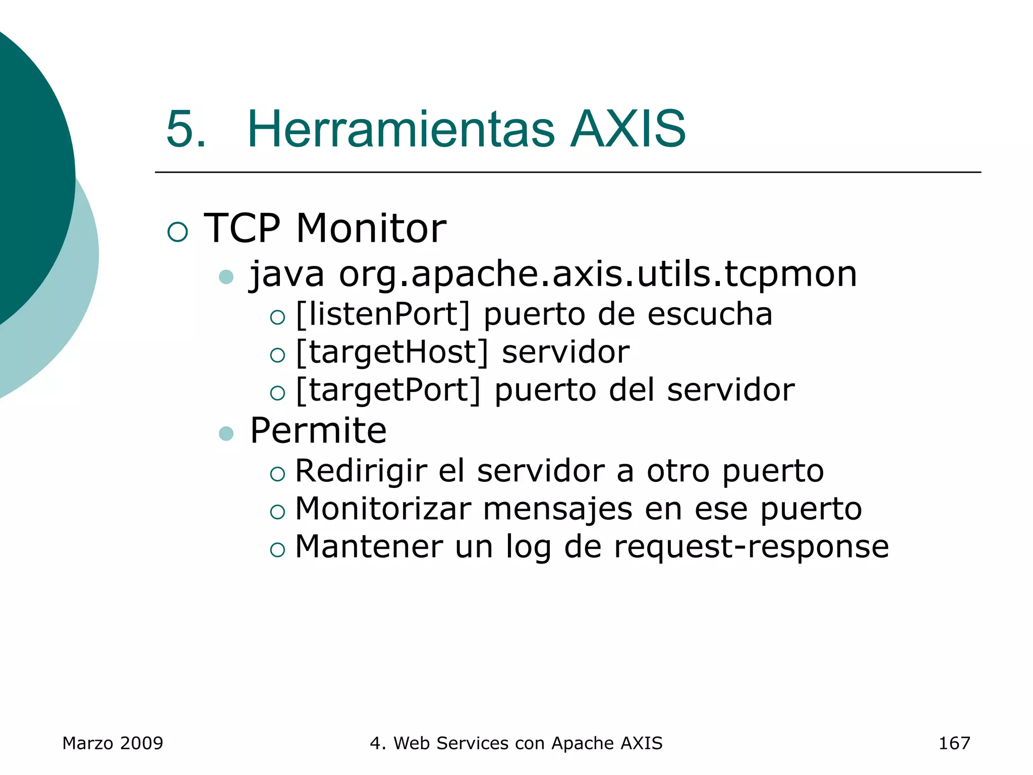 Marzo 2009 4. Web Services con Apache AXIS 167
5. Herramientas AXIS
 TCP Monitor
 java org.apache.axis.utils.tcpmon
 [listenPort] puerto de escucha
 [targetHost] servidor
 [targetPort] puerto del servidor
 Permite
 Redirigir el servidor a otro puerto
 Monitorizar mensajes en ese puerto
 Mantener un log de request-response
 