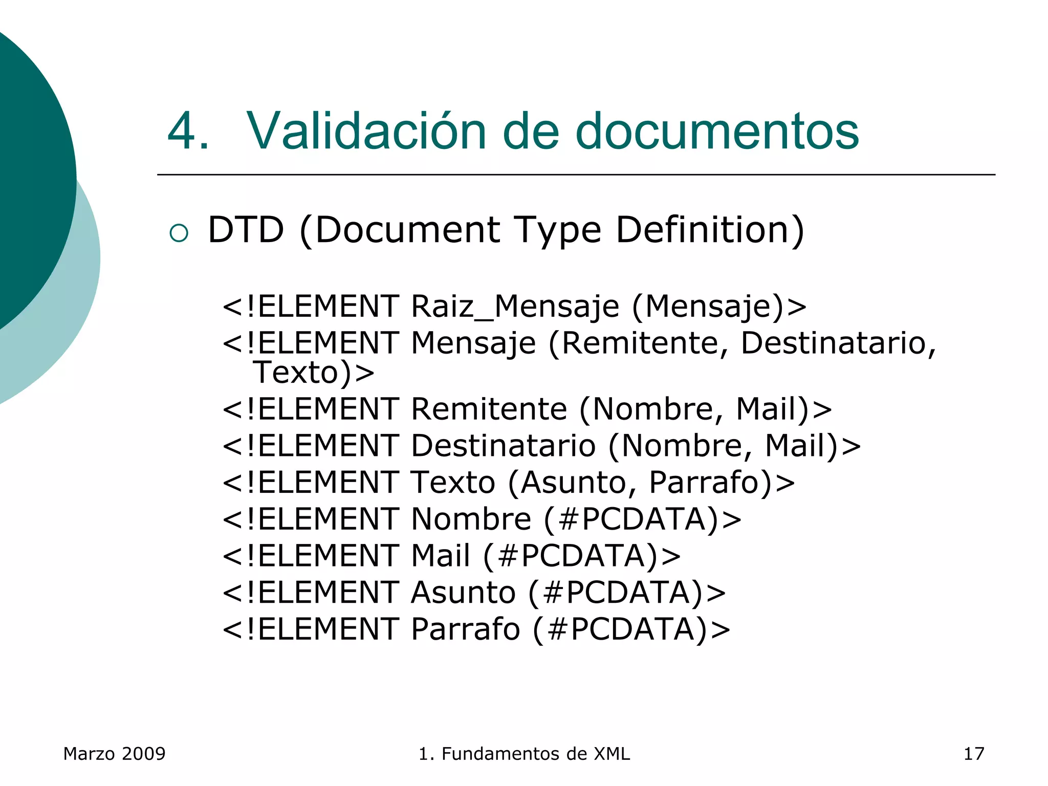 Marzo 2009 1. Fundamentos de XML 17
4. Validación de documentos
 DTD (Document Type Definition)
<!ELEMENT Raiz_Mensaje (Mensaje)>
<!ELEMENT Mensaje (Remitente, Destinatario,
Texto)>
<!ELEMENT Remitente (Nombre, Mail)>
<!ELEMENT Destinatario (Nombre, Mail)>
<!ELEMENT Texto (Asunto, Parrafo)>
<!ELEMENT Nombre (#PCDATA)>
<!ELEMENT Mail (#PCDATA)>
<!ELEMENT Asunto (#PCDATA)>
<!ELEMENT Parrafo (#PCDATA)>
 