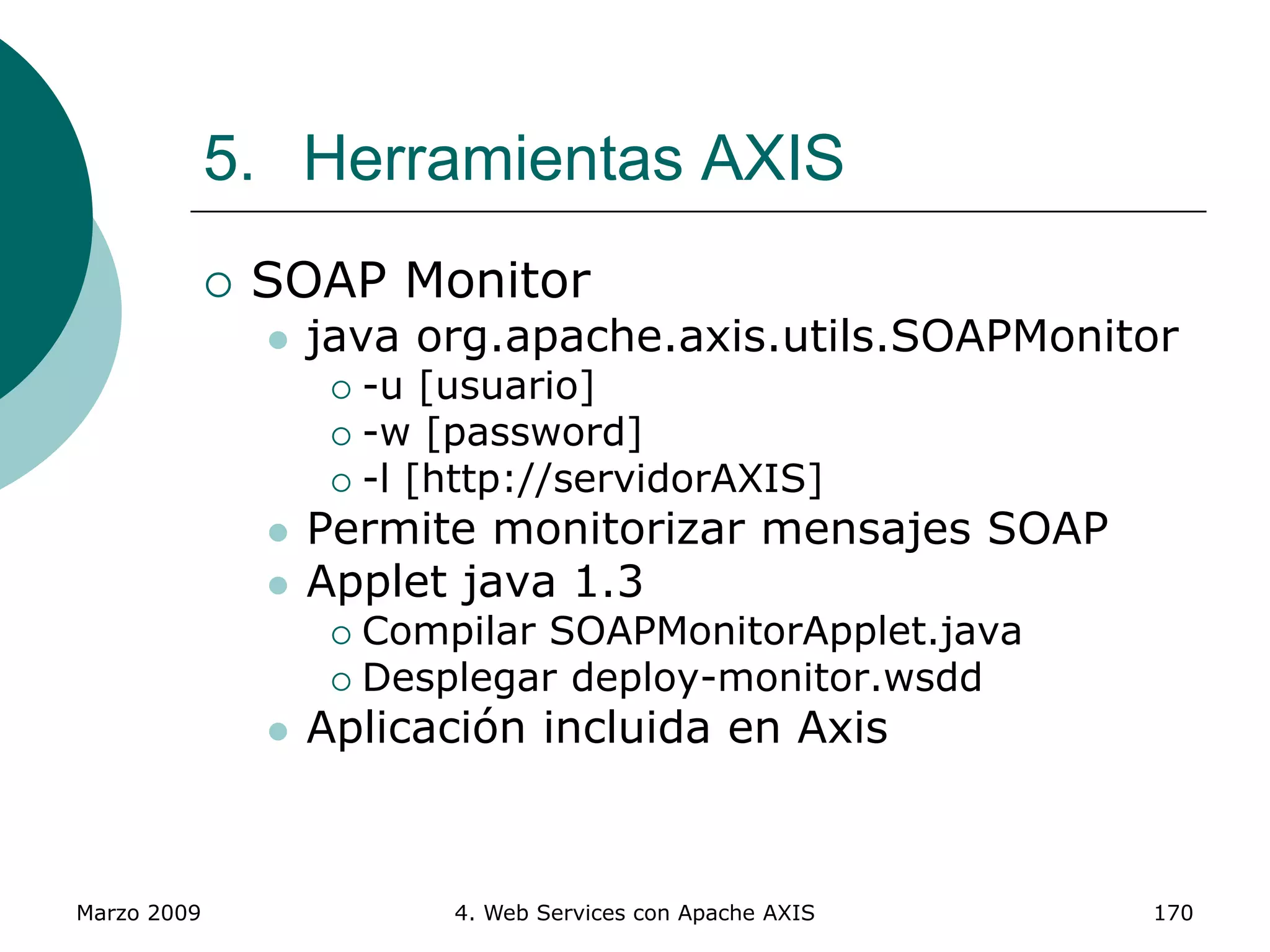 Marzo 2009 4. Web Services con Apache AXIS 170
5. Herramientas AXIS
 SOAP Monitor
 java org.apache.axis.utils.SOAPMonitor
 -u [usuario]
 -w [password]
 -l [http://servidorAXIS]
 Permite monitorizar mensajes SOAP
 Applet java 1.3
 Compilar SOAPMonitorApplet.java
 Desplegar deploy-monitor.wsdd
 Aplicación incluida en Axis
 